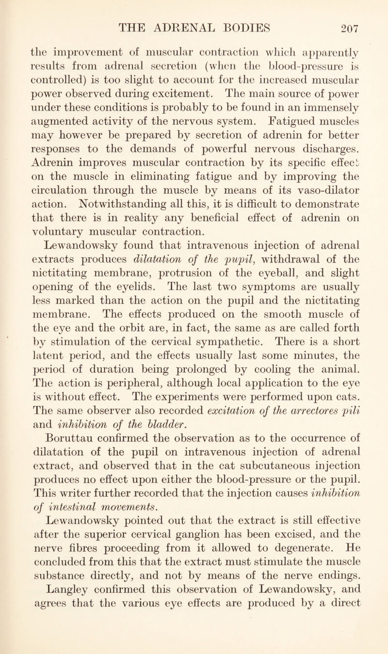 the improvement of muscular coiitractioii which apparently results from adrenal secretion (when the blood-pressure is controlled) is too slight to account for the increased muscular power observed during excitement. The main source of power under these conditions is probably to be found in an immensely augmented activity of the nervous system. Fatigued muscles may however be prepared by secretion of adrenin for better responses to the demands of powerful nervous discharges. Adrenin improves muscular contraction by its specific effecb on the muscle in eliminating fatigue and by improving the circulation through the muscle by means of its vaso-dilator action. Notwithstanding all this, it is difficult to demonstrate that there is in reality any beneficial effect of adrenin on voluntary muscular contraction. Lewandowsky found that intravenous injection of adrenal extracts produces dilatation of the pupil, withdrawal of the nictitating membrane, protrusion of the eyeball, and slight opening of the eyelids. The last two symptoms are usually less marked than the action on the pupil and the nictitating membrane. The effects produced on the smooth muscle of the eye and the orbit are, in fact, the same as are called forth by stimulation of the cervical sympathetic. There is a short latent period, and the effects usually last some minutes, the period of duration being prolonged by cooling the animal. The action is peripheral, although local application to the eye is without effect. The experiments were performed upon cats. The same observer also recorded excitation of the arrectores pili and inhibition of the bladder. Boruttau confirmed the observation as to the occurrence of dilatation of the pupil on intravenous injection of adrenal extract, and observed that in the cat subcutaneous injection produces no effect upon either the blood-pressure or the pupil. This writer further recorded that the injection causes inhibition of intestinal movements. Lewandowsky pointed out that the extract is still effective after the superior cervical ganglion has been excised, and the nerve fibres proceeding from it allowed to degenerate. He concluded from this that the extract must stimulate the muscle substance directly, and not by means of the nerve endings. Langley confirmed this observation of Lewandowsky, and agrees that the various eye effects are produced by a direct