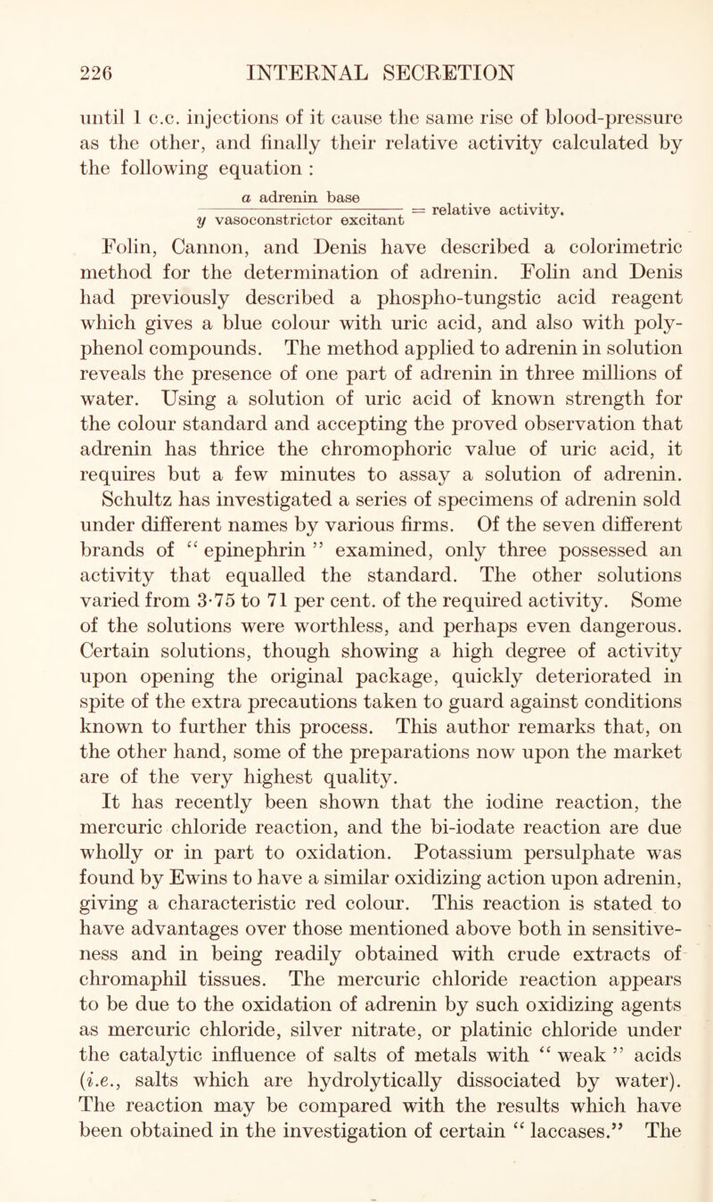 until 1 c.c. injections of it cause the same rise of blood-pressure as the other, and finally their relative activity calculated by the following equation : a adrenin base -—r--r; 7 = relative activity. y vasoconstrictor excitant Folin, Cannon, and Denis have described a colorimetric method for the determination of adrenin. Folin and Denis had previously described a phospho-tungstic acid reagent which gives a blue colour with uric acid, and also with poly¬ phenol compounds. The method applied to adrenin in solution reveals the presence of one part of adrenin in three millions of water. Using a solution of uric acid of known strength for the colour standard and accepting the proved observation that adrenin has thrice the chromophoric value of uric acid, it requires but a few minutes to assay a solution of adrenin. Schultz has investigated a series of specimens of adrenin sold under different names by various firms. Of the seven different brands of epinephrin ” examined, only three possessed an activity that equalled the standard. The other solutions varied from 3-75 to 71 per cent, of the required activity. Some of the solutions were worthless, and perhaps even dangerous. Certain solutions, though showing a high degree of activity upon opening the original package, quickly deteriorated in spite of the extra precautions taken to guard against conditions known to further this process. This author remarks that, on the other hand, some of the preparations now upon the market are of the very highest quality. It has recently been shown that the iodine reaction, the mercuric chloride reaction, and the bi-iodate reaction are due wholly or in part to oxidation. Potassium persulphate was found by Ewins to have a similar oxidizing action upon adrenin, giving a characteristic red colour. This reaction is stated to have advantages over those mentioned above both in sensitive¬ ness and in being readily obtained with crude extracts of chromaphil tissues. The mercuric chloride reaction appears to be due to the oxidation of adrenin by such oxidizing agents as mercuric chloride, silver nitrate, or platinic chloride under the catalytic influence of salts of metals with “ weak ” acids {i.e., salts which are hydrolytically dissociated by water). The reaction may be compared with the results which have been obtained in the investigation of certain laccases.’’ The