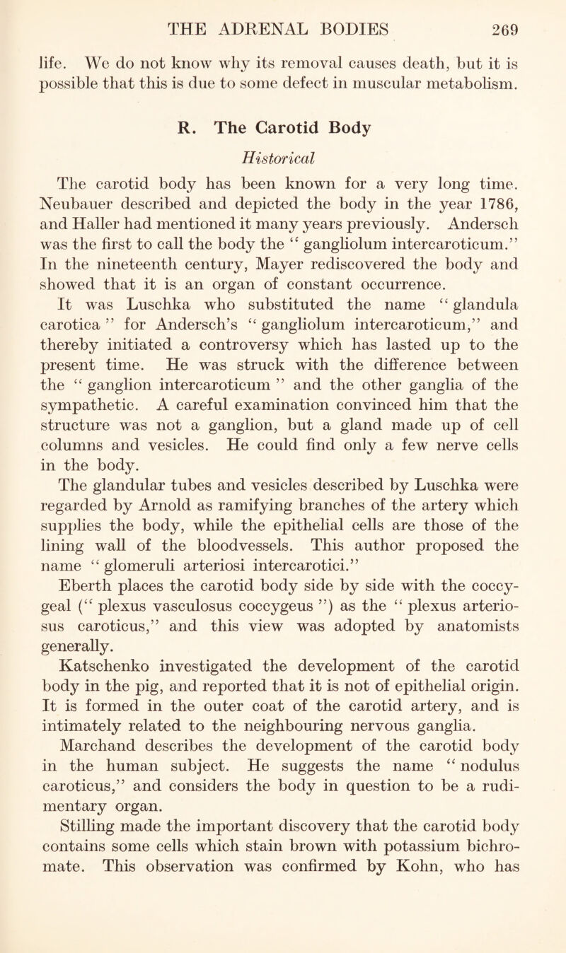 life. We do not know why its removal causes death, hut it is possible that this is due to some defect in muscular metabolism. R. The Carotid Body Historical The carotid body has been known for a very long time. Neubauer described and depicted the body in the year 1786, and Haller had mentioned it many years previously. Andersch was the first to call the body the “ gangliolum intercaroticum.” In the nineteenth century, Mayer rediscovered the body and showed that it is an organ of constant occurrence. It was Luschka who substituted the name “ glandula carotica ” for Andersch’s gangliolum intercaroticum,” and thereby initiated a controversy which has lasted up to the present time. He was struck with the difference between the ganglion intercaroticum ” and the other ganglia of the sympathetic. A careful examination convinced him that the structure was not a ganglion, but a gland made up of cell columns and vesicles. He could find only a few nerve cells in the body. The glandular tubes and vesicles described by Luschka were regarded by Arnold as ramifying branches of the artery which supplies the body, while the epithelial cells are those of the lining wall of the bloodvessels. This author proposed the name glomeruli arteriosi inter car otici.” Eberth places the carotid body side by side with the coccy¬ geal plexus vasculosus coccygeus ”) as the plexus arterio¬ sus caroticus,” and this view was adopted by anatomists generally. Katschenko investigated the development of the carotid body in the pig, and reported that it is not of epithelial origin. It is formed in the outer coat of the carotid artery, and is intimately related to the neighbouring nervous ganglia. Marchand describes the development of the carotid body in the human subject. He suggests the name nodulus caroticus,” and considers the body in question to be a rudi¬ mentary organ. Stilling made the important discovery that the carotid body contains some cells which stain brown with potassium bichro¬ mate. This observation was confirmed by Kohn, who has