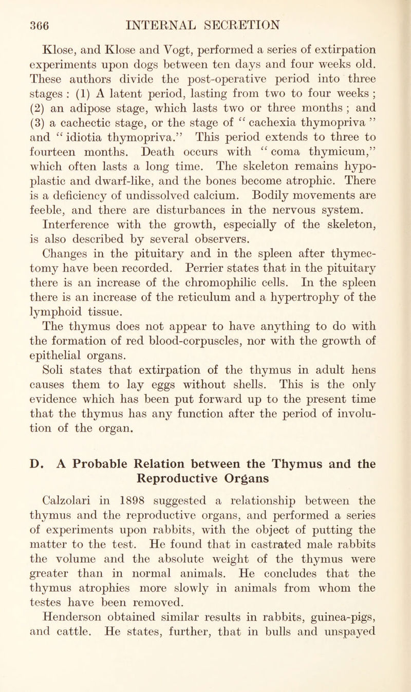 Klose, and Klose and Vogt, performed a series of extirpation experiments upon dogs between ten days and four weeks old. These authors divide the post-operative period into three stages : (1) A latent period, lasting from two to four weeks ; (2) an adipose stage, which lasts two or three months ; and (3) a cachectic stage, or the stage of cachexia thymopriva ” and idiotia thymopriva.” This period extends to three to fourteen months. Death occurs with '' coma thymicum,” which often lasts a long time. The skeleton remains hypo¬ plastic and dwarf-like, and the bones become atrophic. There is a deficiency of undissolved calcium. Bodily movements are feeble, and there are disturbances in the nervous system. Interference with the growth, especially of the skeleton, is also described by several observers. Changes in the pituitary and in the spleen after thymec¬ tomy have been recorded. Perrier states that in the pituitary there is an increase of the chromophilic cells. In the spleen there is an increase of the reticulum and a hypertrophy of the lymphoid tissue. The thymus does not appear to have anything to do with the formation of red blood-corpuscles, nor with the growth of epithelial organs. Soli states that extirpation of the thymus in adult hens causes them to lay eggs without shells. This is the only evidence which has been put forward up to the present time that the thymus has any function after the period of involu¬ tion of the organ. D. A Probable Relation between the Thymus and the Reproductive Organs Calzolari in 1898 suggested a relationship between the thymus and the reproductive organs, and performed a series of experiments upon rabbits, with the object of putting the matter to the test. He found that in castrated male rabbits the volume and the absolute weight of the thymus were greater than in normal animals. He concludes that the thymus atrophies more slowly in animals from whom the testes have been removed. Henderson obtained similar results in rabbits, guinea-pigs, and cattle. He states, further, that in bulls and unspayed