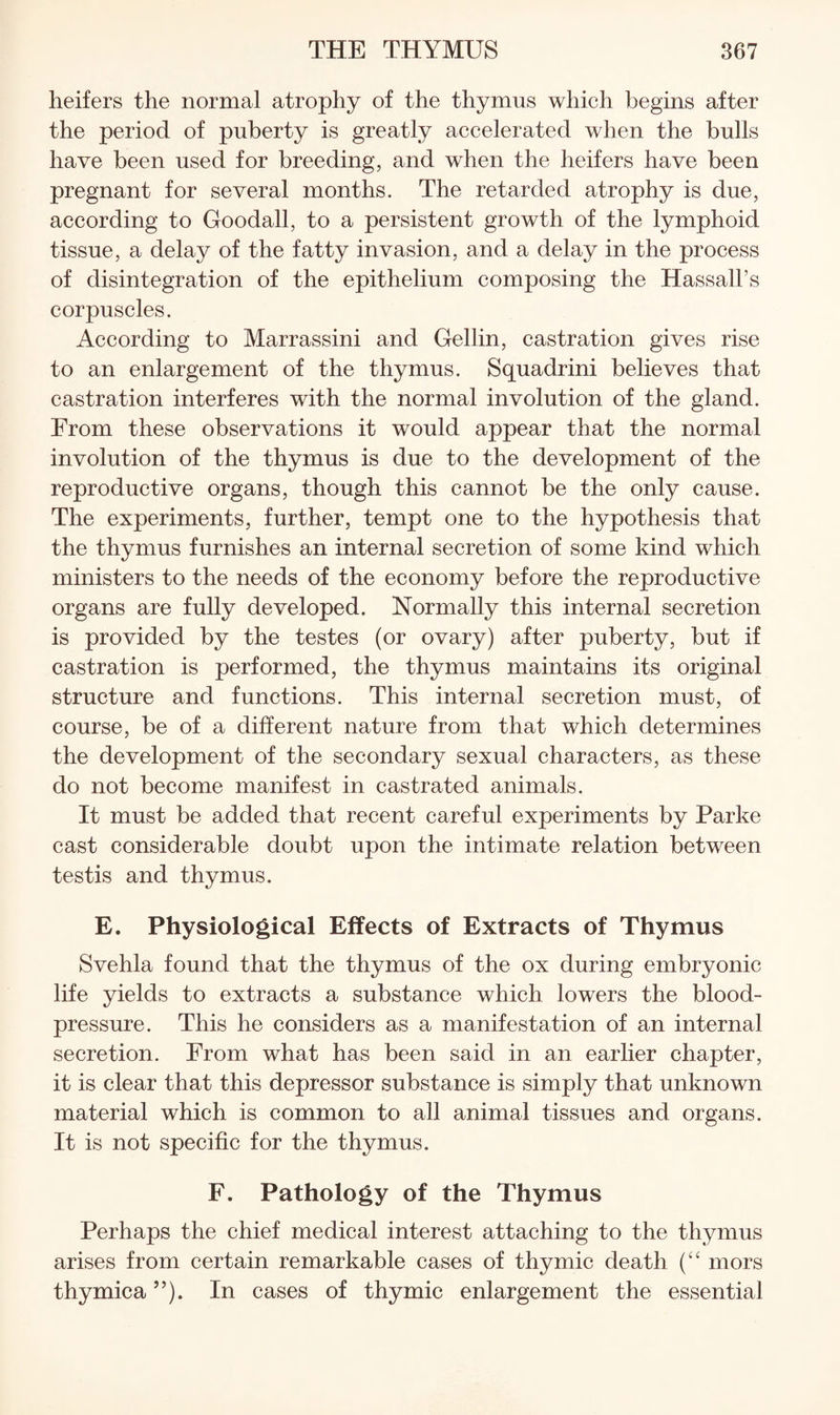 heifers the normal atrophy of the thymus which begins after the period of puberty is greatly accelerated when the bulls have been used for breeding, and when the heifers have been pregnant for several months. The retarded atrophy is due, according to Goodall, to a persistent growth of the lymphoid tissue, a delay of the fatty invasion, and a delay in the process of disintegration of the epithelium composing the Hassall’s corpuscles. According to Marrassini and Gellin, castration gives rise to an enlargement of the thymus. Squadrini believes that castration interferes with the normal involution of the gland. From these observations it would appear that the normal involution of the thymus is due to the development of the reproductive organs, though this cannot be the only cause. The experiments, further, tempt one to the hypothesis that the thymus furnishes an internal secretion of some kind which ministers to the needs of the economy before the reproductive organs are fully developed. Normally this internal secretion is provided by the testes (or ovary) after puberty, but if castration is performed, the thymus maintains its original structure and functions. This internal secretion must, of course, be of a different nature from that which determines the development of the secondary sexual characters, as these do not become manifest in castrated animals. It must be added that recent careful experiments by Parke cast considerable doubt upon the intimate relation between testis and thymus. E. Physiological Effects of Extracts of Thymus Svehla found that the thymus of the ox during embryonic life yields to extracts a substance which lowers the blood- pressure. This he considers as a manifestation of an internal secretion. From what has been said in an earlier chapter, it is clear that this depressor substance is simply that unknown material which is common to all animal tissues and organs. It is not specific for the thymus. F. Pathology of the Thymus Perhaps the chief medical interest attaching to the thymus arises from certain remarkable cases of thymic death mors thymica ”). In cases of thymic enlargement the essential