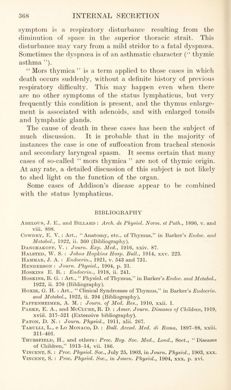 symptom is a respiratory disturbance resulting from the diminution of space in the superior tlioracic strait. This disturbance may vary from a mild stridor to a fatal dyspnoea. Sometimes the dyspnoea is of an asthmatic character (“ thymic asthma ”). ‘ ‘ Mors thymica ” is a term applied to those cases in which death occurs suddenly, without a definite history of previous respiratory difficulty. This may happen even when there are no other symptoms of the status lymphaticus, but very frequently this condition is present, and the thymus enlarge¬ ment is associated with adenoids, and with enlarged tonsils and lymphatic glands. The cause of death in these cases has been the subject of much discussion. It is probable that in the majority of instances the case is one of suffocation from tracheal stenosis and secondary laryngeal spasm. It seems certain that many cases of so-called mors thymica ” are not of thymic origin. At any rate, a detailed discussion of this subject is not likely to shed light on the function of the organ. Some cases of Addison’s disease appear to be combined with the status lymphaticus. BIBLIOGRAPHY Abelous, J. E., and Billard : Arch, de Physiol. Norm, et Path., 1896, v. and viii. 898. CowDBY, E. V. : Art., “Anatomy, etc., of Thymus,” in Barker’s Endoc. and Metabol., 1922, ii. 360 (Bibliography). Danchakoff, V. : Journ. Exp. Med., 1916, xxiv. 87. Halsted, W. S. : Johns Hopkins Hosp. Bull., 1914, xxv. 223. Hammab, J. a. : Endocrin., 1921, v. 543 and 731. Henderson : Journ. Physiol., 1904, p. 31. Hoskins E. R. : Endocrin., 1918, ii. 241. Hoskins, R. G. : Art., “ Physiol, of Thymus,” in Barker’s Endoc. and Metabol., 1922, ii. 370 (Bibliography). Hoxie, G. H. : Art., “ Clinical Syndromes of Thymus,” in Barker’s Endocrin. and Metabol., 1922, ii. 394 (Bibliography). Pappenheimer, a. M. : Journ. of Med. Res., 1910, xxii. 1. Parke, E. A., and McClure, R. D. : Amer. Journ. Diseases of Children, 1919, xviii. 317—521 (Extensive bibliography). Paton, D. N. : Journ. Physiol., 1911, xlii. 267. Tarulli, L., e Lo Monaco, D. : Bull. Accad. Med. di Roma, 1897-98, xxiii. 311-401. Thursfield, H., and others: Proc. Roy. Soc. Med., Bond., Sect., “Diseases of Children,” 1913—14, vii. 186. Vincent, S. : Proc. Physiol. Soc., July 25, 1903, in Journ, Physiol., 1903, xxx. Vincent, S. : Proc. Physiol. Soc., in Journ. Physiol., 1904, xxx, p. xvi.