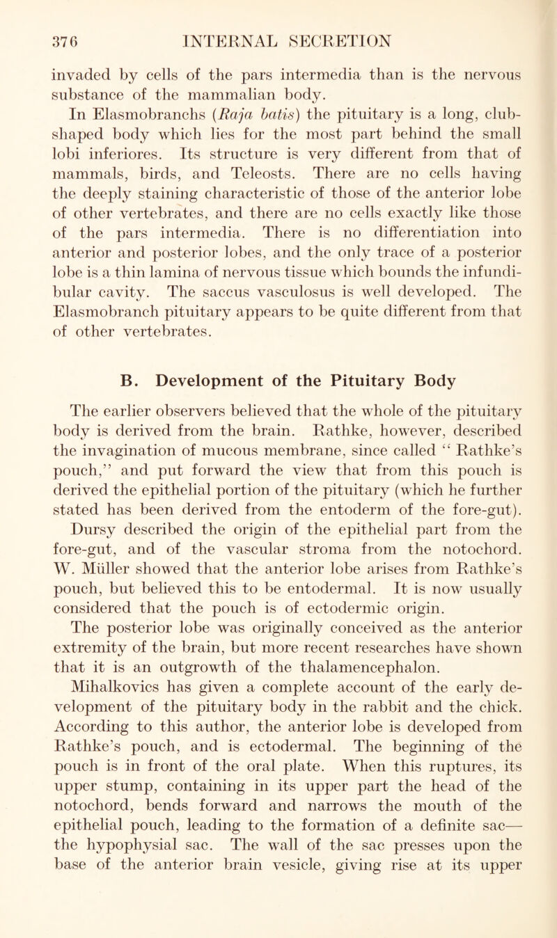 invaded by cells of the pars intermedia than is the nervous substance of the mammalian body. In Elasmobranchs (Raja hatis) the pituitary is a long, club- shaped body which lies for the most part behind the small lobi inferiores. Its structure is very different from that of mammals, birds, and Teleosts. There are no cells having the deeply staining characteristic of those of the anterior lobe of other vertebrates, and there are no cells exactly like those of the pars intermedia. There is no differentiation into anterior and posterior lobes, and the only trace of a posterior lobe is a thin lamina of nervous tissue which bounds the infundi¬ bular cavity. The saccus vasculosus is well developed. The Elasmobranch pituitary appears to be quite different from that of other vertebrates. B. Development of the Pituitary Body The earlier observers believed that the whole of the pituitary body is derived from the brain. Rathke, however, described the invagination of mucous membrane, since called '' Rathke’s pouch,” and put forward the view that from this pouch is derived the epithelial portion of the pituitary (which he further stated has been derived from the entoderm of the fore-gut). Dursy described the origin of the epithelial part from the fore-gut, and of the vascular stroma from the notochord. W. Muller showed that the anterior lobe arises from Rathke’s pouch, but believed this to be entodermal. It is now usually considered that the pouch is of ectodermic origin. The posterior lobe was originally conceived as the anterior extremity of the brain, but more recent researches have shown that it is an outgrowth of the thalamencephalon. Mihalkovics has given a complete account of the early de¬ velopment of the pituitary body in the rabbit and the chick. According to this author, the anterior lobe is developed from Rathke’s pouch, and is ectodermal. The beginning of the pouch is in front of the oral plate. When this ruptures, its upper stump, containing in its upper part the head of the notochord, bends forward and narrows the mouth of the epithelial pouch, leading to the formation of a definite sac— the hypophysial sac. The wall of the sac presses upon the base of the anterior brain vesicle, giving rise at its upper