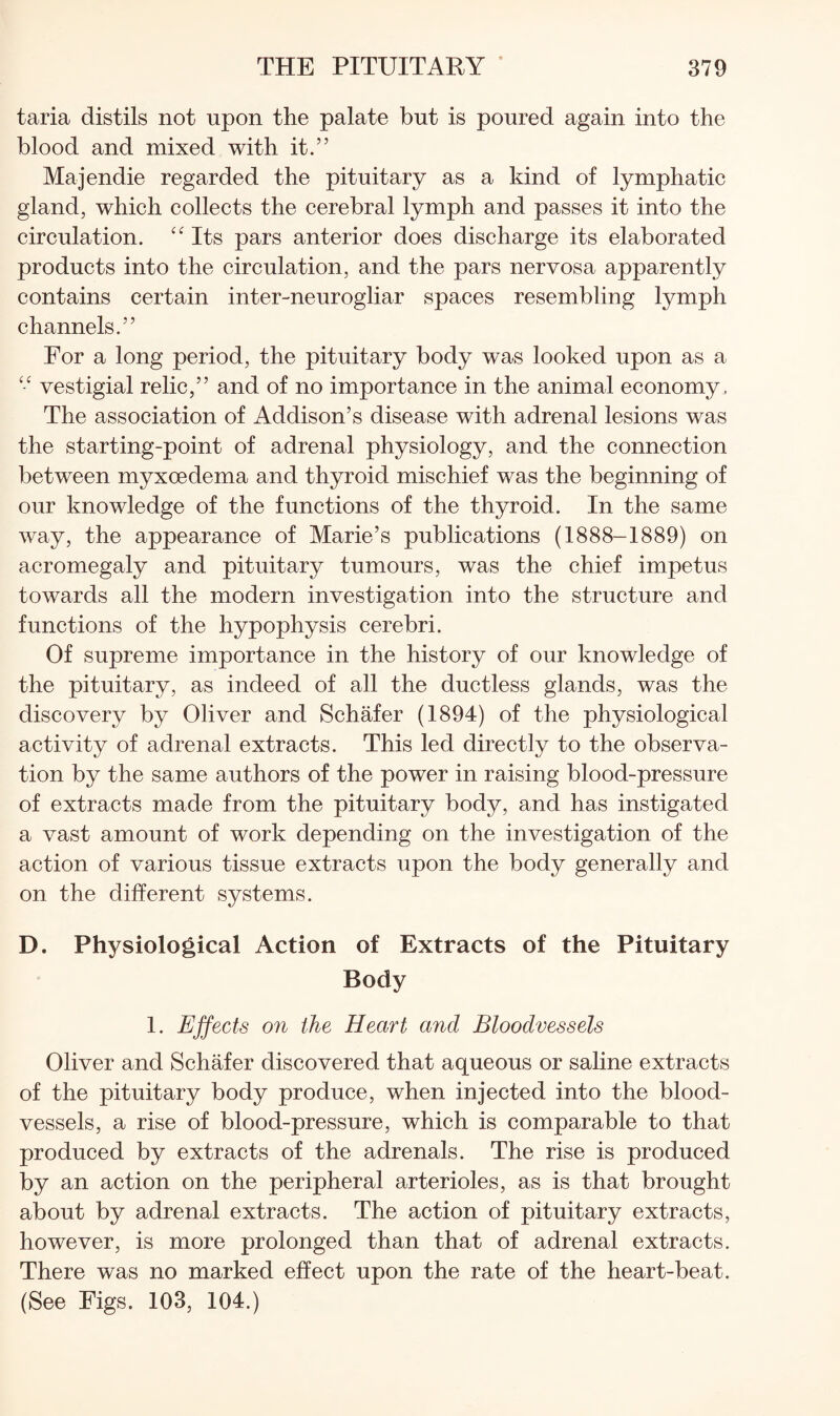 taria distils not upon the palate but is poured again into the blood and mixed with it.” Majendie regarded the pituitary as a kind of lymphatic gland, which collects the cerebral lymph and passes it into the circulation. “ Its pars anterior does discharge its elaborated products into the circulation, and the pars nervosa apparently contains certain inter-neurogliar spaces resembling lymph channels.” For a long period, the pituitary body was looked upon as a “ vestigial relic,” and of no importance in the animal economy . The association of Addison’s disease with adrenal lesions was the starting-point of adrenal physiology, and the connection between myxoedema and thyroid mischief was the beginning of our knowledge of the functions of the thyroid. In the same way, the appearance of Marie’s publications (1888-1889) on acromegaly and pituitary tumours, was the chief impetus towards all the modern investigation into the structure and functions of the hypophysis cerebri. Of supreme importance in the history of our knowledge of the pituitary, as indeed of all the ductless glands, was the discovery by Oliver and Schafer (1894) of the physiological activity of adrenal extracts. This led directly to the observa¬ tion by the same authors of the power in raising blood-pressure of extracts made from the pituitary body, and has instigated a vast amount of work depending on the investigation of the action of various tissue extracts upon the body generally and on the different systems. D. Physiological Action of Extracts of the Pituitary Body 1. Ejfects on the Heart and Bloodvessels Oliver and Schafer discovered that aqueous or saline extracts of the pituitary body produce, when injected into the blood¬ vessels, a rise of blood-pressure, which is comparable to that produced by extracts of the adrenals. The rise is produced by an action on the peripheral arterioles, as is that brought about by adrenal extracts. The action of pituitary extracts, however, is more prolonged than that of adrenal extracts. There was no marked effect upon the rate of the heart-beat. (See Figs. 103, 104.)