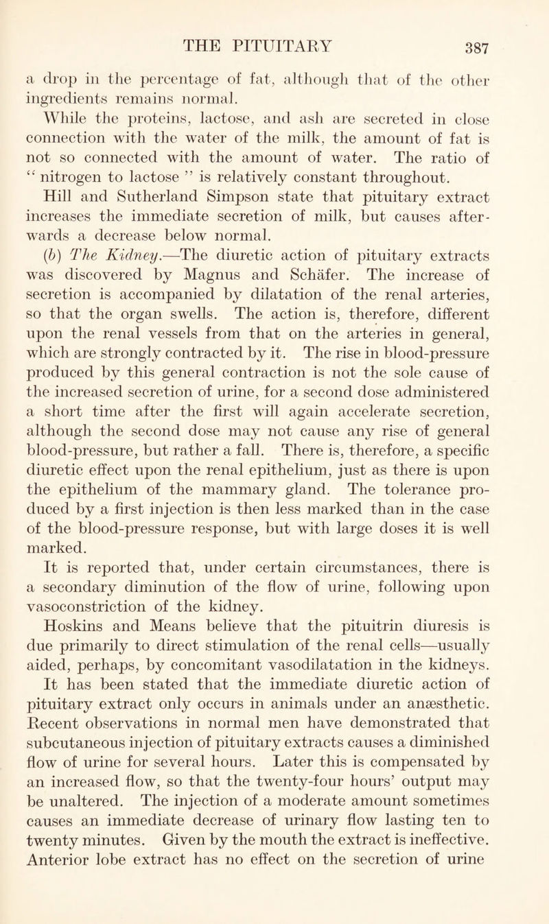 a drop in the percentage of fat, altliongli that of the otlier ingredients remains normal. While the proteins, lactose, and ash are secreted in close connection with the water of the milk, the amount of fat is not so connected with the amount of water. The ratio of “ nitrogen to lactose ” is relatively constant throughout. Hill and Sutherland Simpson state that pituitary extract increases the immediate secretion of milk, but causes after¬ wards a decrease below normal. {b) The Kidney.—The diuretic action of pituitary extracts was discovered by Magnus and Schafer. The increase of secretion is accompanied by dilatation of the renal arteries, so that the organ swells. The action is, therefore, different upon the renal vessels from that on the arteries in general, which are strongly contracted by it. The rise in blood-pressure produced by this general contraction is not the sole cause of the increased secretion of urine, for a second dose administered a short time after the first will again accelerate secretion, although the second dose may not cause any rise of general blood-pressure, but rather a fall. There is, therefore, a specific diuretic effect upon the renal epithelium, just as there is upon the epithelium of the mammary gland. The tolerance pro¬ duced by a first injection is then less marked than in the case of the blood-pressure response, but with large doses it is well marked. It is reported that, under certain circumstances, there is a secondary diminution of the flow of urine, following upon vasoconstriction of the kidney. Hoskins and Means believe that the pituitrin diuresis is due primarily to direct stimulation of the renal cells—usually aided, perhaps, by concomitant vasodilatation in the kidneys. It has been stated that the immediate diuretic action of pituitary extract only occurs in animals under an anaesthetic. Recent observations in normal men have demonstrated that subcutaneous injection of pituitary extracts causes a diminished flow of urine for several hours. Later this is compensated by an increased flow, so that the twenty-four hours’ output may be unaltered. The injection of a moderate amount sometimes causes an immediate decrease of urinary flow lasting ten to twenty minutes. Given by the mouth the extract is ineffective. Anterior lobe extract has no effect on the secretion of urine