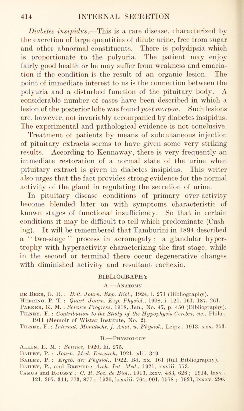 Diabetes insipidus.—This is a rare disease, characterized by the excretion of large quantities of dilute urine, free from sugar and other abnormal constituents. There is polydipsia which is proportionate to the polyuria. The patient may enjoy fairly good health or he may suffer from weakness and emacia¬ tion if the condition is the result of an organic lesion. The point of immediate interest to us is the connection between the polyuria and a disturbed function of the pituitary body. A considerable number of cases have been described in which a lesion of the posterior lobe was found post mortem. Such lesions are, however, not invariably accompanied by diabetes insipidus. The experimental and pathological evidence is not conclusive. Treatment of patients by means of subcutaneous injection of pituitary extracts seems to have given some very striking results. According to Kennaway, there is very frequently an immediate restoration of a normal state of the urine when pituitary extract is given in diabetes insipidus. This writer also urges that the fact provides strong evidence for the normal activity of the gland in regulating the secretion of urine. In pituitary disease conditions of primary over-activity become blended later on with symptoms characteristic of known stages of functional insufficiency. So that in certain conditions it may be difficult to tell which predominate (Cush¬ ing). It will be remembered that Tamburini in 1894 described a “ two-stage ” process in acromegaly ; a glandular hyper¬ trophy with hyperactivity characterizing the first stage, while in the second or terminal there occur degenerative changes with diminished activity and resultant cachexia. BIBLIOGRAPHY A.—Anatomy DE Beee, G. R. : Brit. Journ. Exp. Biol., 1924, i. 271 (Bibliography). Herring, P. T. : Quart. Journ. Exp. Physiol., 1908, i. 121, 161, 187, 261. Parker, K. M. : Science Progress, 1918, Jan., No. 47, p. 450 (Bibliograpliy). Tilney, F. : Contribution to the Study of the Hypophysis Cerebri, etc., Phila., 1911 (Memoir of Wistar Institute, No. 2). Tilney, F. : Internat. Monatschr. f. Anat. u. Physiol., Leipz., 1913, xxx. 253. B.—Physiology Allen, E. M. : Science, 1920, lii. 275. Bailey, P. : Journ. Med. Research, 1921, xlii. 349. Bailey, P. : Ergeb. der Physiol., 1922, Bd. xx. 161 (full Bibliography). Bailey, P., and Bremer : Arch. Int. Med., 1921, xxviii. 773. Camus and Roussy : C. R. Soc. de Biol., 1913, Ixxv. 483, 628 ; 1914, Ixxvi. 121, 297, 344, 773, 877 ; 1920, Ixxxiii. 764, 901, 1578 ; 1921, Ixxxv. 296.