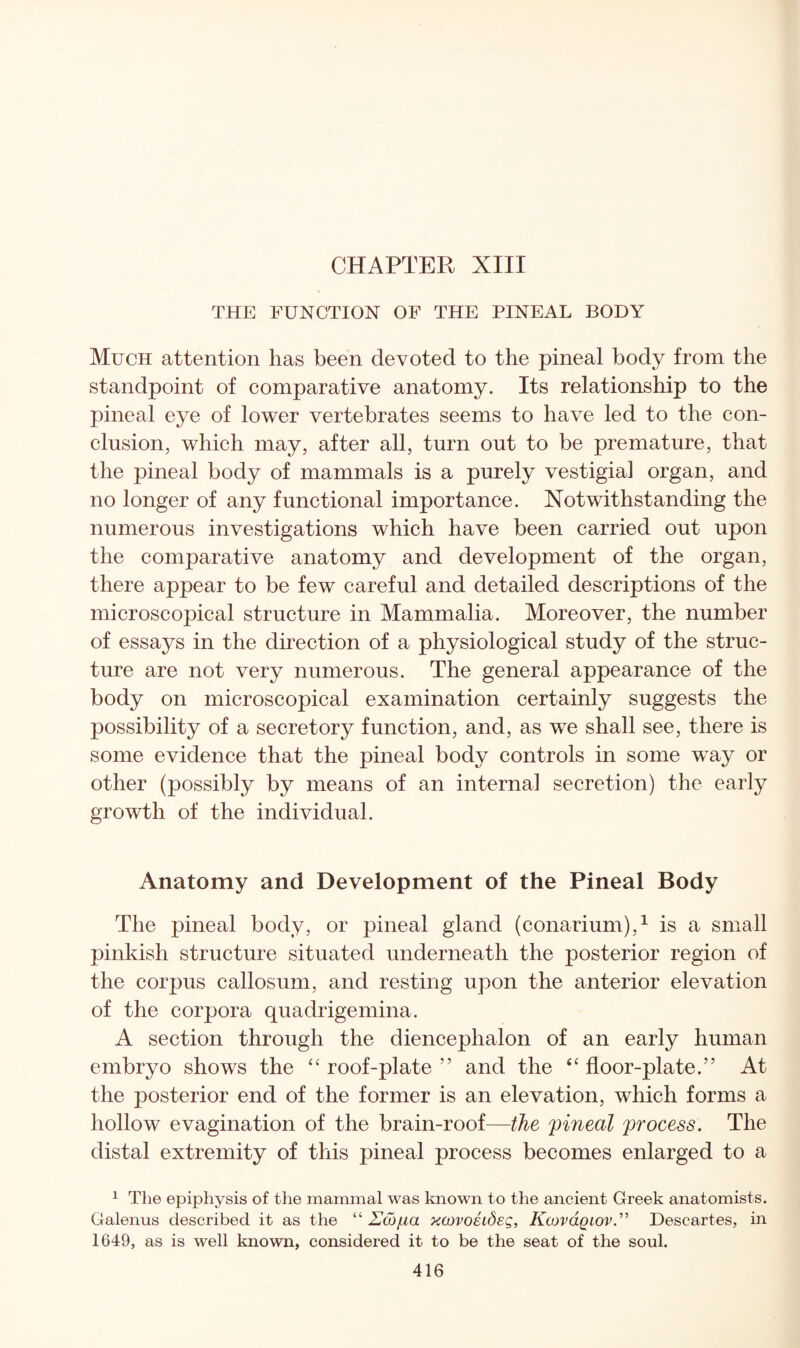 CHAPTER XIII THE FUNCTION OF THE PINEAL BODY Much attention has been devoted to the pineal body from the standpoint of comparative anatomy. Its relationship to the pineal eye of lower vertebrates seems to have led to the con¬ clusion, which may, after all, turn out to be premature, that the pineal body of mammals is a purely vestigia] organ, and no longer of any functional importance. Notwithstanding the numerous investigations which have been carried out upon the comparative anatomy and development of the organ, there appear to be few careful and detailed descriptions of the microscopical structure in Mammalia. Moreover, the number of essays in the direction of a physiological study of the struc¬ ture are not very numerous. The general appearance of the body on microscopical examination certainly suggests the possibility of a secretory function, and, as we shall see, there is some evidence that the pineal body controls in some way or other (possibly by means of an interna] secretion) the eariy growth of the individuai. Anatomy and Development of the Pineal Body The pineal body, or pineal gland (conarium),^ is a small pinkish structure situated underneath the posterior region of the corpus callosum, and resting upon the anterior elevation of the corpora quadrigemina. A section through the diencephalon of an early human embryo shows the roof-plate ” and the floor-plate.” At the posterior end of the former is an elevation, which forms a hollow evagination of the brain-roof—the pineal process. The distal extremity of this pineal process becomes enlarged to a ^ The epiphysis of the mammal was known to the ancient Greek anatomists. Galenus described it as the “2703/^0 xcovoeideg, Kcovclqiov.^^ Descartes, in 1649, as is well known, considered it to be the seat of the soul.