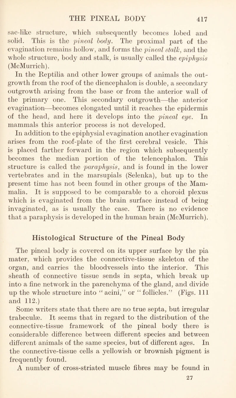 sac-like structure, which subsequently becomes lobed and solid. This is the pineal body. The proximal part of the evagination remains hollow, and forms the pineal stalk, and the whole structure, body and stalk, is usually called the epiphysis (McMurrich). In the Reptilia and other lower groups of animals the out¬ growth from the roof of the diencephalon is double, a secondary outgrowth arising from the base or from the anterior wall of the primary one. This secondary outgrowth—the anterior evagination—becomes elongated until it reaches the epidermis of the head, and here it develops into the pineal eye. In mammals this anterior process is not developed. In addition to the epiphysial evagination another evagination arises from the roof-plate of the first cerebral vesicle. This is placed farther forward in the region which subsequently becomes the median portion of the telencephalon. This structure is called the paraphysis, and is found in the lower vertebrates and in the marsupials (Selenka), but up to the present time has not been found in other groups of the Mam¬ malia. It is supposed to be comparable to a choroid plexus which is evaginated from the brain surface instead of being invaginated, as is usually the case. There is no evidence that a paraphysis is developed in the human brain (McMurrich). Histological Structure of the Pineal Body The pineal body is covered on its upper surface by the pia mater, which provides the connective-tissue skeleton of the organ, and carries the bloodvessels into the interior. This sheath of connective tissue sends in septa, which break up into a fine network in the parenchyma of the gland, and divide up the whole structure into acini,” or follicles.” (Figs. Ill and 112.) Some writers state that there are no true septa, but irregular trabeculae. It seems that in regard to the distribution of the connective-tissue framework of the pineal body there is considerable difference between different species and between different animals of the same species, but of different ages. In the connective-tissue cells a yellowish or brownish pigment is frequently found. A number of cross-striated muscle fibres may be found in 27