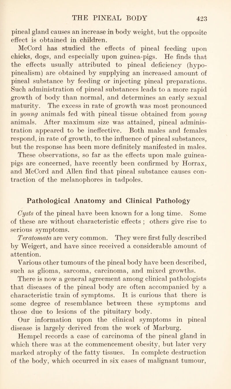 pineal gland causes an increase in body weight, but the opposite effect is obtained in children. McCord has studied the effects of pineal feeding upon chicks, dogs, and especially upon guinea-pigs. He finds that the effects usually attributed to pineal deficiency (hypo- pinealism) are obtained by supplying an increased amount of pineal substance by feeding or injecting pineal preparations. Such administration of pineal substances leads to a more rapid growth of body than normal, and determines an early sexual maturity. The excess in rate of growth was most pronounced in young animals fed with pineal tissue obtained from young animals. After maximum size was attained, pineal adminis¬ tration appeared to be ineffective. Both males and females respond, in rate of growth, to the influence of pineal substances, but the response has been more definitely manifested in males. These observations, so far as the effects upon male guinea- pigs are concerned, have recently been confirmed by Horrax, and McCord and Allen find that pineal substance causes con¬ traction of the melanophores in tadpoles. Pathological Anatomy and Clinical Pathology Cysts of the pineal have been known for a long time. Some of these are without characteristic effects ; others give rise to serious symptoms. Teratomata are very common. They were first fully described by Weigert, and have since received a considerable amount of attention. Various other tumours of the pineal body have been described, such as glioma, sarcoma, carcinoma, and mixed growths. There is now a general agreement among clinical pathologists that diseases of the pineal body are often accompanied by a characteristic train of symptoms. It is curious that there is some degree of resemblance between these symptoms and those due to lesions of the pituitary body. Our information upon the clinical symptoms in pineal disease is largely derived from the work of Marburg. Hempel records a case of carcinoma of the pineal gland in which there was at the commencement obesity, but later very marked atrophy of the fatty tissues. In complete destruction of the body, which occurred in six cases of malignant tumour,