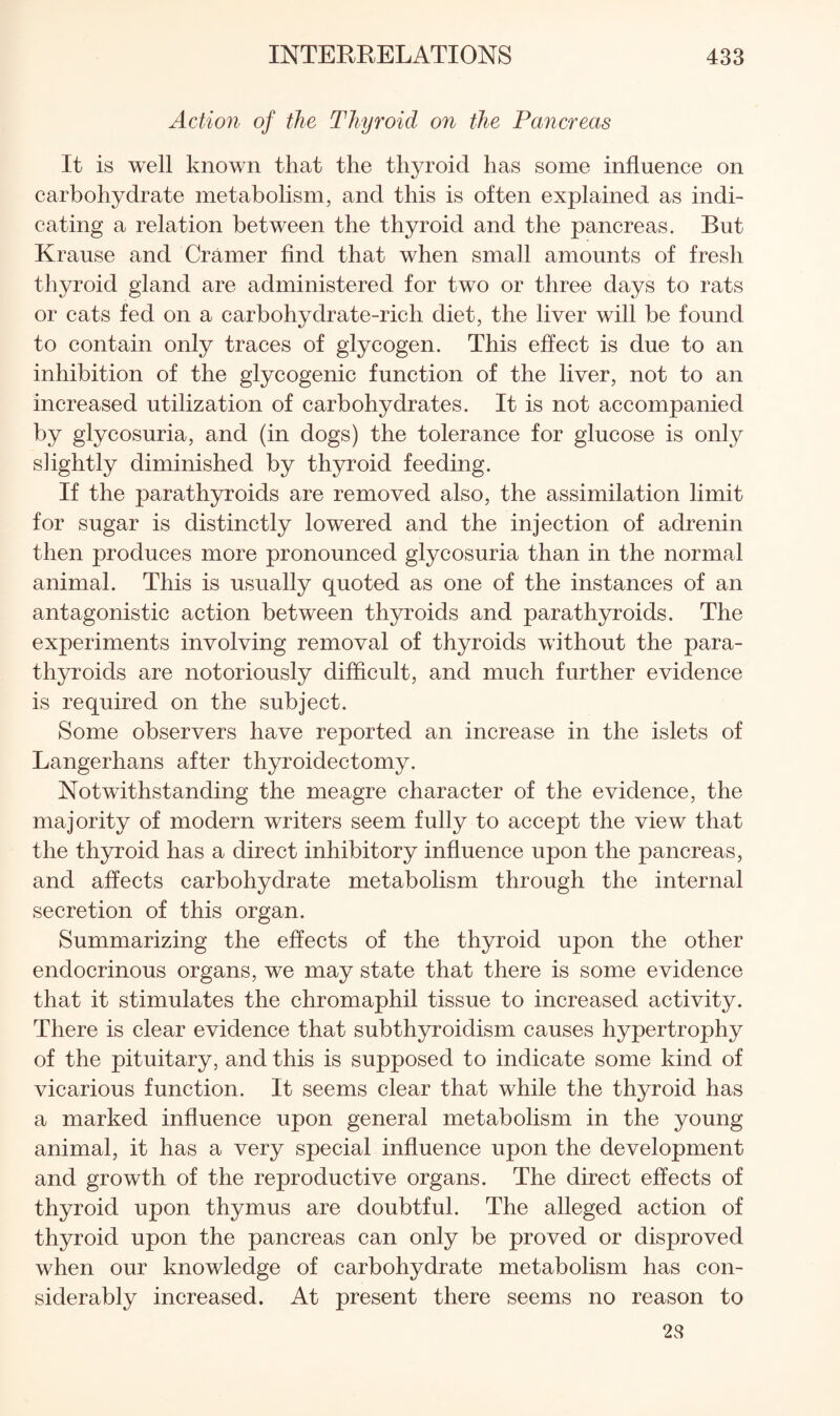 Action of the Thyroid on the Pancreas It is well known that the thyroid has some influence on carbohydrate metabolism, and this is often explained as indi¬ cating a relation between the thyroid and the pancreas. But Krause and Cramer And that when small amounts of fresh thyroid gland are administered for two or three days to rats or cats fed on a carbohydrate-rich diet, the liver will be found to contain only traces of glycogen. This effect is due to an inhibition of the glycogenic function of the liver, not to an increased utilization of carbohydrates. It is not accompanied by glycosuria, and (in dogs) the tolerance for glucose is only slightly diminished by th3n:oid feeding. If the parathyroids are removed also, the assimilation limit for sugar is distinctly lowered and the injection of adrenin then produces more pronounced glycosuria than in the normal animal. This is usually quoted as one of the instances of an antagonistic action between thyroids and parathyroids. The experiments involving removal of thyroids without the para¬ thyroids are notoriously difflcult, and much further evidence is required on the subject. Some observers have reported an increase in the islets of Langerhans after thyroidectomy. Notwithstanding the meagre character of the evidence, the majority of modern writers seem fully to accept the view that the thyroid has a direct inhibitory influence upon the pancreas, and affects carbohydrate metabolism through the internal secretion of this organ. Summarizing the effects of the thyroid upon the other endocrinous organs, we may state that there is some evidence that it stimulates the chromaphil tissue to increased activity. There is clear evidence that subthyroidism causes hypertrophy of the pituitary, and this is supposed to indicate some kind of vicarious function. It seems clear that while the thyroid has a marked influence upon general metabolism in the young animal, it has a very special influence upon the development and growth of the reproductive organs. The direct effects of thyroid upon thymus are doubtful. The alleged action of thyroid upon the pancreas can only be proved or disproved when our knowledge of carbohydrate metabolism has con¬ siderably increased. At present there seems no reason to 28