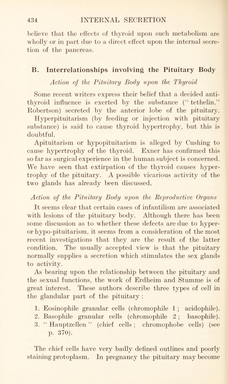 believe that the effects of tliyroid upon such metabolism are wholly or in part due to a direct effect upon the internal secre¬ tion of the pancreas. B. Interrelationships involving the Pituitary Body Action of the Pituitary Body uyon the Thyroid Some recent writers express their belief that a decided anti¬ thyroid influence is exerted by the substance (“ tethelin,” Robertson) secreted by the anterior lobe of the pituitary. Hyperpituitarism (by feeding or injection with pituitary substance) is said to cause thyroid hypertrophy, but this is doubtful. Apituitarism or hypopituitarism is alleged by Cushing to cause hypertrophy of the thyroid. Exner has confirmed this so far as surgical experience in the human subject is concerned. We have seen that extirpation of the thyroid causes hyper¬ trophy of the pituitary. A possible vicarious activity of the two glands has already been discussed. Action of the Pituitary Body upon the Reproductive Organs It seems clear that certain cases of infantilism are associated with lesions of the pituitary body. Although there has been some discussion as to whether these defects are due to hyper- or hypo-pituitarism, it seems from a consideration of the most recent investigations that they are the result of the latter condition. The usually accepted view is that the pituitary normally supplies a secretion which stimulates the sex glands to activity. As bearing upon the relationship between the pituitary and the sexual functions, the work of Erdheim and Stumme is of great interest. These authors describe three types of cell in the glandular part of the pituitary : 1. Eosinophile granular cells (chromophile 1 ; acidophile). 2. Basophile granular cells (chromophile 2 ; basophile). 3. ‘‘ Hauptzellen ” (chief cells ; chromophobe cells) (see p. 370). The chief cells have very badly defined outlines and poorly staining protoplasm. In pregnancy the pituitary may become