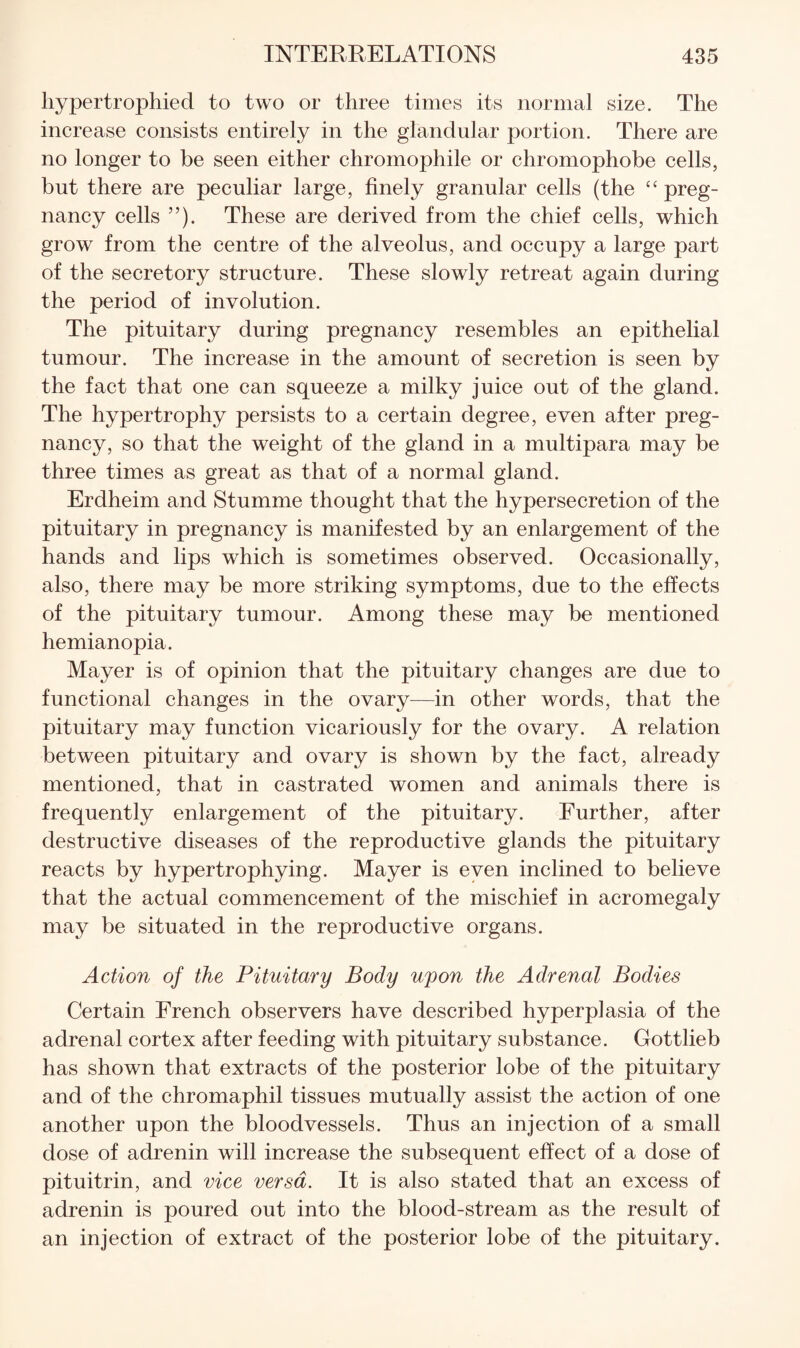 hypertrophied to two or three times its normal size. The increase consists entirely in the glandular portion. There are no longer to be seen either chromophile or chromophobe cells, but there are peculiar large, finely granular cells (the ‘‘ preg¬ nancy cells ”). These are derived from the chief cells, which grow from the centre of the alveolus, and occupy a large part of the secretory structure. These slowly retreat again during the period of involution. The pituitary during pregnancy resembles an epithelial tumour. The increase in the amount of secretion is seen by the fact that one can squeeze a milky juice out of the gland. The hypertrophy persists to a certain degree, even after preg¬ nancy, so that the weight of the gland in a multipara may be three times as great as that of a normal gland. Erdheim and Stumme thought that the hypersecretion of the pituitary in pregnancy is manifested by an enlargement of the hands and lips which is sometimes observed. Occasionally, also, there may be more striking symptoms, due to the effects of the pituitary tumour. Among these may be mentioned hemianopia. Mayer is of opinion that the pituitary changes are due to functional changes in the ovary^—in other words, that the pituitary may function vicariously for the ovary. A relation between pituitary and ovary is shown by the fact, already mentioned, that in castrated women and animals there is frequently enlargement of the pituitary. Further, after destructive diseases of the reproductive glands the pituitary reacts by hypertrophying. Mayer is even inclined to believe that the actual commencement of the mischief in acromegaly may be situated in the reproductive organs. Action of the Pituitary Body upon the Adrenal Bodies Certain French observers have described hyperplasia of the adrenal cortex after feeding with pituitary substance. Gottlieb has shown that extracts of the posterior lobe of the pituitary and of the chromaphil tissues mutually assist the action of one another upon the bloodvessels. Thus an injection of a small dose of adrenin will increase the subsequent effect of a dose of pituitrin, and vice versa. It is also stated that an excess of adrenin is poured out into the blood-stream as the result of an injection of extract of the posterior lobe of the pituitary.