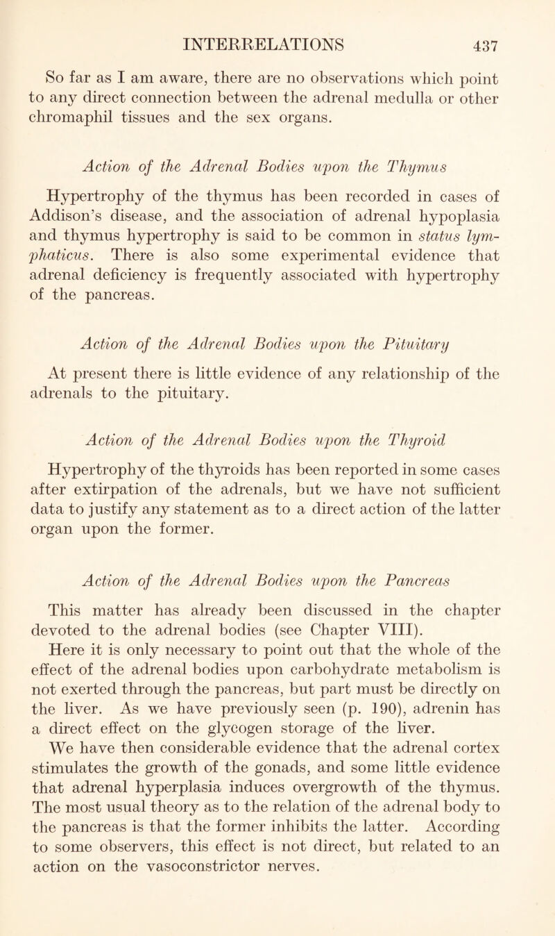 So far as I am aware, there are no observations which point to any direct connection between the adrenal medulla or other chromaphil tissues and the sex organs. Action of the Adrenal Bodies upon the Thymus Hypertrophy of the thymus has been recorded in cases of Addison’s disease, and the association of adrenal hypoplasia and thymus hypertrophy is said to be common in status lym- phaticus. There is also some experimental evidence that adrenal deficiency is frequently associated with hypertrophy of the pancreas. Action of the Adrenal Bodies upon the Pituitary At present there is little evidence of any relationship of the adrenals to the pituitary. Action of the Adrenal Bodies upon the Thyroid Hypertrophy of the thyroids has been reported in some cases after extirpation of the adrenals, but we have not sufficient data to justify any statement as to a direct action of the latter organ upon the former. Action of the Adrenal Bodies upon the Pancreas This matter has already been discussed in the chapter devoted to the adrenal bodies (see Chapter VIII). Here it is only necessary to point out that the whole of the effect of the adrenal bodies upon carbohydrate metabolism is not exerted through the pancreas, but part must be directly on the liver. As we have previously seen (p. 190), adrenin has a direct effect on the glycogen storage of the liver. We have then considerable evidence that the adrenal cortex stimulates the growth of the gonads, and some little evidence that adrenal hyperplasia induces overgrowth of the thymus. The most usual theory as to the relation of the adrenal body to the pancreas is that the former inhibits the latter. According to some observers, this effect is not direct, but related to an action on the vasoconstrictor nerves.