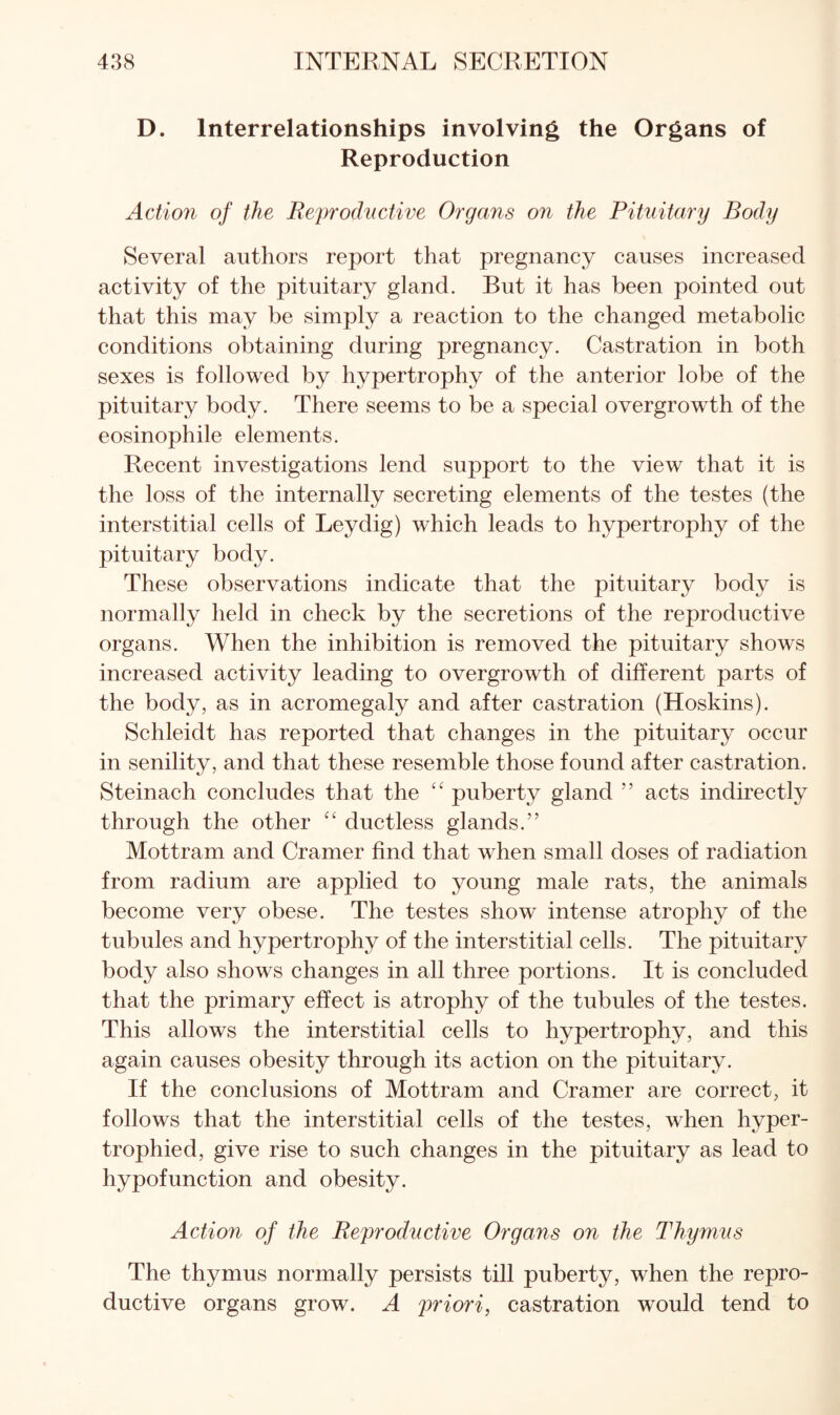 D. Interrelationships involving the Organs of Reproduction Action of the Eeprodvctive Organs on the Pituitary Body Several authors report that pregnancy causes increased activity of the pituitary gland. But it has been pointed out that this may be simply a reaction to the changed metabolic conditions obtaining during pregnancy. Castration in both sexes is followed by hypertrophy of the anterior lobe of the pituitary body. There seems to be a special overgrowth of the eosinophile elements. Recent investigations lend support to the view that it is the loss of the internally secreting elements of the testes (the interstitial cells of Ley dig) which leads to hypertrophy of the pituitary body. These observations indicate that the pituitary body is normally held in check by the secretions of the reproductive organs. When the inhibition is removed the pituitary shows increased activity leading to overgrowth of different parts of the body, as in acromegaly and after castration (Hoskins). Schleidt has reported that changes in the pituitary occur in senility, and that these resemble those found after castration. Steinach concludes that the puberty gland ” acts indirectly through the other '' ductless glands.” Mottram and Cramer find that when small doses of radiation from radium are applied to young male rats, the animals become very obese. The testes show intense atrophy of the tubules and hypertrophy of the interstitial cells. The pituitary body also shows changes in all three portions. It is concluded that the primary effect is atrophy of the tubules of the testes. This allows the interstitial cells to hypertrophy, and this again causes obesity through its action on the pituitary. If the conclusions of Mottram and Cramer are correct, it follows that the interstitial cells of the testes, when hyper¬ trophied, give rise to such changes in the pituitary as lead to hypofunction and obesity. Action of the Reproductive Organs on the Thymus The thymus normally persists till puberty, when the repro¬ ductive organs grow. A priori, castration would tend to