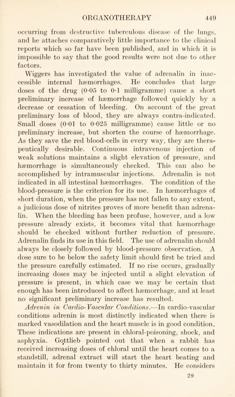 occurring from destructive tuberculous disease of the lungs, and lie attaches comparatively little importance to the clinical reports which so far have been published, and in which it is impossible to say that the good results were not due to other factors. Wiggers has investigated the value of adrenalin in inac- eessible internal haemorrhages. He concludes that large doses of the drug (0*05 to 0*1 milligramme) cause a short preliminary increase of haemorrhage followed quickly by a decrease or cessation of bleeding. On account of the great preliminary loss of blood, they are always contra-indicated. Small doses (0-01 to 0*025 milligramme) cause little or no preliminary increase, but shorten the course of haemorrhage. As they save the red blood-cells in every way, they are thera¬ peutically desirable. Continuous intravenous injection of weak solutions maintains a slight elevation of pressure, and haemorrhage is simultaneously checked. This can also be accomplished by intramuscular injections. Adrenalin is not indicated in all intestinal haemorrhages. The condition of the blood-pressure is the criterion for its use. In haemorrhages of short duration, when the pressure has not fallen to any extent, a judicious dose of nitrites proves of more benefit than adrena¬ lin. When the bleeding has been profuse, however, and a low pressure already exists, it becomes vital that haemorrhage should be checked without further reduction of pressure. Adrenalin finds its use in this field. The use of adrenalin should always be closely followed by blood-pressure observation. A dose sure to be below the safety limit should first be tried and the pressure carefully estimated. If no rise occurs, gradually increasing doses may be injected until a slight elevation of pressure is present, in which case we may be certain that enough has been introduced to affect haemorrhage, and at least no significant preliminary increase has resulted. Adrenin in Cardio-Vascular Conditions.—In cardio-vascular conditions adrenin is most distinctly indicated when there is marked vasodilation and the heart muscle is in good condition. These indications are present in chloral-poisoning, shock, and asphyxia. Go^ttlieb pointed out that when a rabbit has received increasing doses of chloral until the heart comes to a standstill, adrenal extract will start the heart beating and maintain it for from twenty to thirty minutes. He considers 29