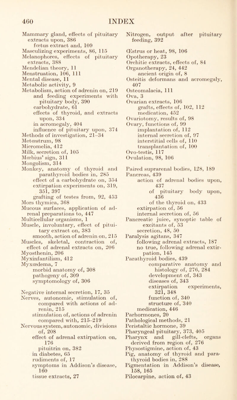 Mammary gland, effects of pituitary extracts upon, 386 foetus extract and, 109 Masculizing experiments, 86, 115 Melanophores, effects of pituitary extracts, 388 Mendelian theory, 11 Menstruation, 106, 111 Mental disease, 11 Metabolic activity, 9 Metabolism, action of adrenin on, 219 and feeding experiments with pituitary body, 390 carbohydrate, 61 effects of thyroid, and extracts upon, 334 in acromegaly, 404 influence of pituitary upon, 374 Methods of investigation, 21-34 Metoestrum, 98 Micromelia, 412 Milk, secretion of, 105 Moebius’ sign, 311 Mongolism, 314 Monkey, anatomy of thyroid and parathyroid bodies in, 285 effect of a carbohydrate on, 354 extirpation experiments on, 319, 351, 397 grafting of testes from, 92, 453 Mors thymica, 368 Mucous surfaces, application of ad¬ renal preparations to, 447 INIulticellular organisms, 1 Muscle, involuntary, effect of pitui¬ tary extract on, 383 smooth, action of adrenin on, 215 Muscles, skeletal, contraction of, effect of adrenal extracts on, 206 Myosthenin, 206 Myxinfantilism, 412 Myxoedema, 7 morbid anatomy of, 308 pathogeny of, 309 symptomology of, 306 Negative internal secretion, 17, 35 Nerves, autonomic, stimulation of, compared with actions of ad¬ renin, 215 stimulation of, actions of adrenin compared with, 215-219 Nervous system, autonomic, divisions of, 208 effect of adrenal extirpation on, 176 pituitrin on, 382 in diabetes, 65 rudiments of, 17 symptoms in Addison’s disease, 160 tissue extracts, 27 Nitrogen, output after pituitary feeding, 392 ffistrus or heat, 98, 106 Opotherapy, 23 Orchitic extracts, effects of, 84 Organotherapy, 24, 442 ancient origin of, 8 Osteitis deformans and acromegaly, 407 Osteomalacia, 111 Ova, 3 Ovarian extracts, 106 grafts, effects of, 102, 112 medication, 452 Ovariotomy, results of, 98 Ovary, functions of, 99 implantation of, 112 internal secretion of, 97 interstitial cells of, 110 transplantation of, 100 Ovo-testis, 117 Ovulation, 98, 106 Paired suprarenal bodies, 128, 189 Pancreas, 439 action of adrenal bodies upon, 437 of pituitary body upon, 436 of the thyi'oid on, 433 extirpation of, 56 internal secretion of, 56 Pancreatic juice, synoptic table of excitants of, 53 secretion, 48, 50 Paralysis agitans, 347 following adrenal extracts, 187 no true, following adrenal extir¬ pation, 145 Parathyroid bodies, 439 comparative anatomy and histology of, 276, 284 development of, 343 diseases of, 343 extirpation experiments, 321, 348 function of, 340 structure of, 340 medication, 446 Parhormones, 20 Pathological methods, 21 Peristaltic hormone, 39 Pharyngeal pituitary, 373, 405 Pharynx and gill-clefts, organs derived from region of, 276 Physostigmine, action of, 43 Pig, anatomy of thyroid and para¬ thyroid bodies in, 288 Pigmentation in Addison’s disease, 158, 165 Pilocarpine, action of, 43