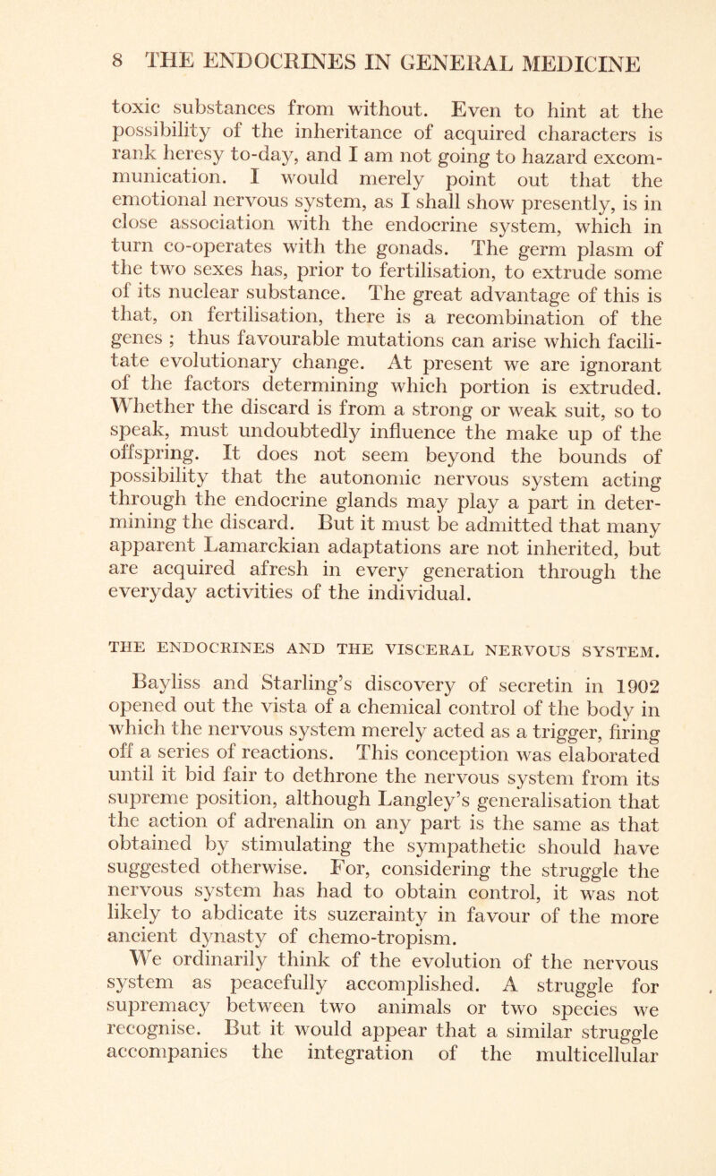 toxic substances from without. Even to hint at the possibility of the inheritance of acquired characters is rank heresy to-day, and I am not going to hazard excom¬ munication. I would merely point out that the emotional nervous system, as I shall show presently, is in close association with the endocrine system, which in turn co-operates with the gonads. The germ plasm of the two sexes has, prior to fertilisation, to extrude some ol its nuclear substance. The great advantage of this is that, on fertilisation, there is a recombination of the genes ; thus favourable mutations can arise which facili¬ tate evolutionary change. At present we are ignorant of the factors determining which portion is extruded. W hether the discard is from a strong or weak suit, so to speak, must undoubtedly influence the make up of the olfspring. It does not seem beyond the bounds of possibility that the autonomic nervous system acting through the endocrine glands may play a part in deter¬ mining the discard. But it must be admitted that many apparent Lamarckian adaptations are not inherited, but are acquired afresh in every generation through the everyday activities of the individual. THE ENDOCRINES AND THE VISCERAL NERVOUS SYSTEM. Bayliss and Starling’s discovery of secretin in 1902 opened out the vista of a chemical control of the body in which the nervous system merely acted as a trigger, firing off a series of reactions. This conception was elaborated until it bid fair to dethrone the nervous system from its supreme position, although Langley’s generalisation that the action of adrenalin on any part is the same as that obtained by stimulating the sympathetic should have suggested otherwise. For, considering the struggle the nervous system has had to obtain control, it was not likely to abdicate its suzerainty in favour of the more ancient dynasty of chemo-tropism. We ordinarily think of the evolution of the nervous system as peacefully accomplished. A struggle for supremacy between two animals or two species we recognise. But it would appear that a similar struggle accompanies the integration of the multicellular