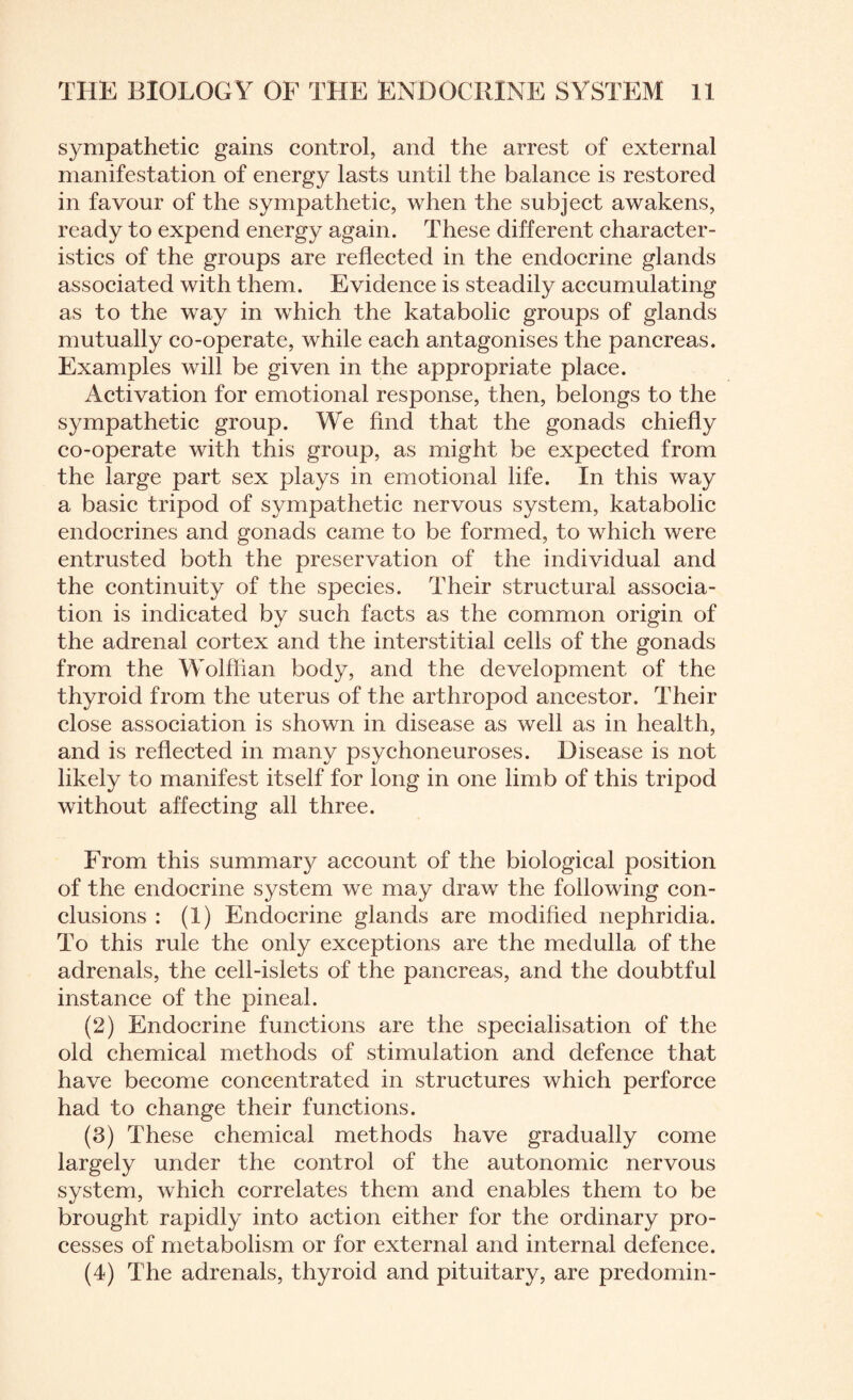 sympathetic gains control, and the arrest of external manifestation of energy lasts until the balance is restored in favour of the sympathetic, when the subject awakens, ready to expend energy again. These different character¬ istics of the groups are reflected in the endocrine glands associated with them. Evidence is steadily accumulating as to the way in which the katabolic groups of glands mutually co-operate, while each antagonises the pancreas. Examples will be given in the appropriate place. Activation for emotional response, then, belongs to the sympathetic group. We find that the gonads chiefly co-operate with this group, as might be expected from the large part sex plays in emotional life. In this way a basic tripod of sympathetic nervous system, katabolic endocrines and gonads came to be formed, to which were entrusted both the preservation of the individual and the continuity of the species. Their structural associa¬ tion is indicated by such facts as the common origin of the adrenal cortex and the interstitial cells of the gonads from the Wolffian body, and the development of the thyroid from the uterus of the arthropod ancestor. Their close association is shown in disease as well as in health, and is reflected in many psychoneuroses. Disease is not likely to manifest itself for long in one limb of this tripod without affecting all three. From this summary account of the biological position of the endocrine system we may draw the following con¬ clusions : (1) Endocrine glands are modified nephridia. To this rule the only exceptions are the medulla of the adrenals, the cell-islets of the pancreas, and the doubtful instance of the pineal. (2) Endocrine functions are the specialisation of the old chemical methods of stimulation and defence that have become concentrated in structures which perforce had to change their functions. (3) These chemical methods have gradually come largely under the control of the autonomic nervous system, which correlates them and enables them to be brought rapidly into action either for the ordinary pro¬ cesses of metabolism or for external and internal defence. (4) The adrenals, thyroid and pituitary, are predomin-