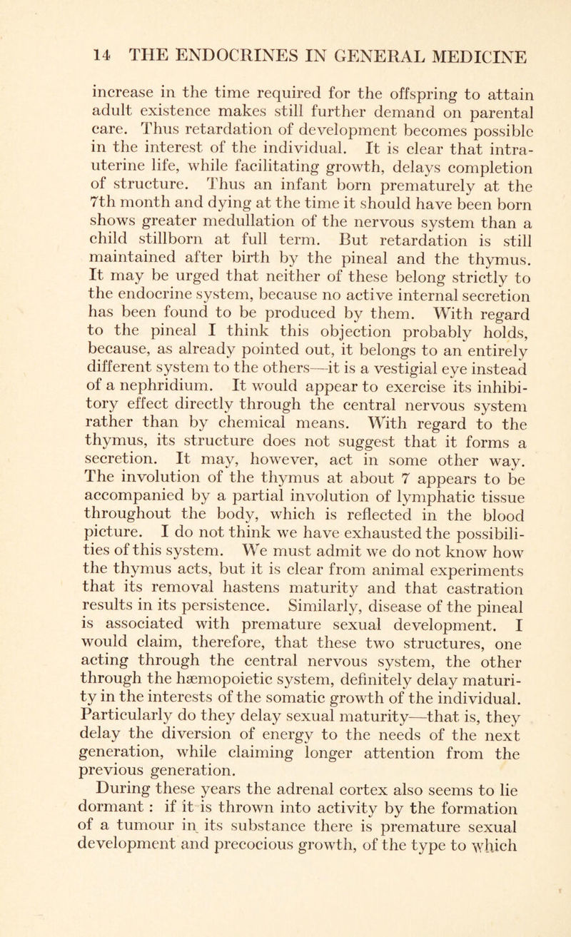 increase in the time required for the offspring to attain adult existence makes still further demand on parental care. Thus retardation of development becomes possible in the interest of the individual. It is clear that intra¬ uterine life, while facilitating growth, delays completion of structure. Thus an infant born prematurely at the 7th month and dying at the time it should have been born shows greater medullation of the nervous system than a child stillborn at full term. But retardation is still maintained after birth by the pineal and the thymus. It may be urged that neither of these belong strictly to the endocrine system, because no active internal secretion has been found to be produced by them. With regard to the pineal I think this objection probably holds, because, as already pointed out, it belongs to an entirely different system to the others—it is a vestigial eye instead of a nephridium. It would appear to exercise its inhibi¬ tory effect directly through the central nervous system rather than by chemical means. With regard to the thymus, its structure does not suggest that it forms a secretion. It may, however, act in some other way. The involution of the thymus at about 7 appears to be accompanied by a partial involution of lymphatic tissue throughout the body, which is reflected in the blood picture. I do not think we have exhausted the possibili¬ ties of this system. We must admit we do not know how the thymus acts, but it is clear from animal experiments that its removal hastens maturity and that castration results in its persistence. Similarly, disease of the pineal is associated with premature sexual development. I would claim, therefore, that these two structures, one acting through the central nervous system, the other through the haemopoietic system, definitely delay maturi¬ ty in the interests of the somatic growth of the individual. Particularly do they delay sexual maturity—that is, they delay the diversion of energy to the needs of the next generation, while claiming longer attention from the previous generation. During these years the adrenal cortex also seems to lie dormant : if it is thrown into activity by the formation of a tumour in its substance there is premature sexual development and precocious growth, of the type to which