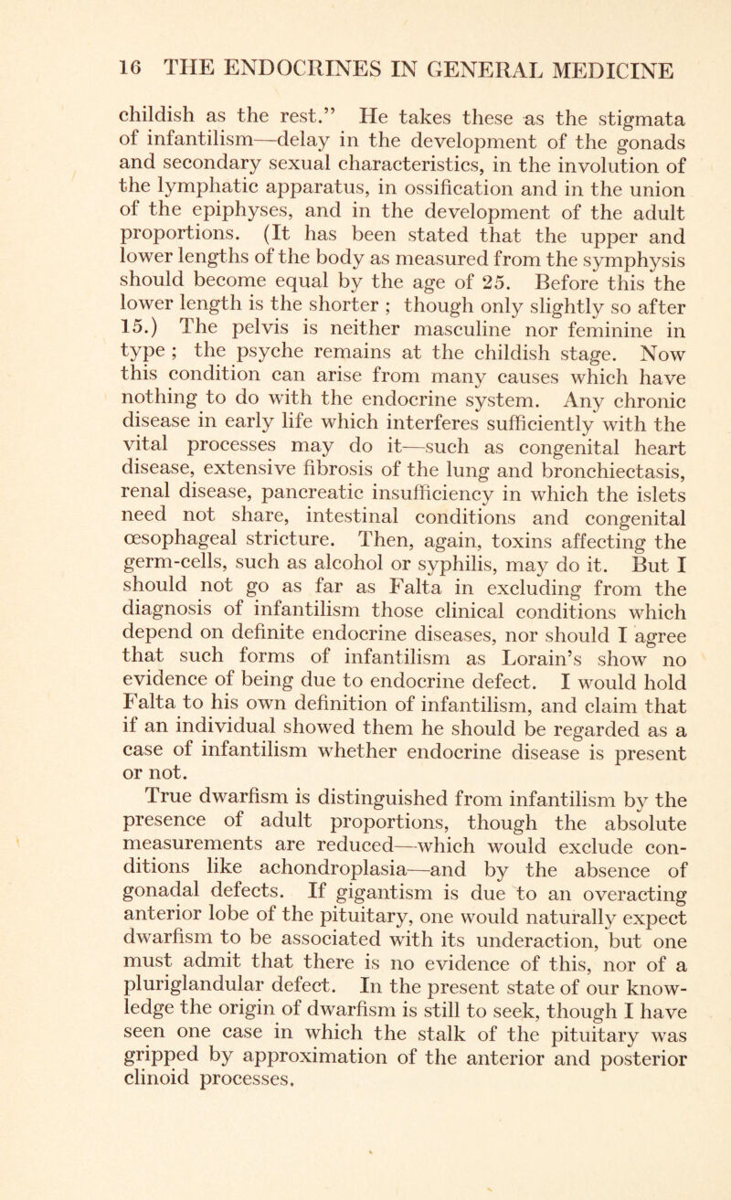 childish as the rest.” He takes these as the stigmata of infantilism—delay in the development of the gonads and secondary sexual characteristics, in the involution of the lymphatic apparatus, in ossification and in the union of the epiphyses, and in the development of the adult proportions. (It has been stated that the upper and lower lengths of the body as measured from the symphysis should become equal by the age of 25. Before this the lower length is the shorter ; though only slightly so after 15.) The pelvis is neither masculine nor feminine in type ; the psyche remains at the childish stage. Now this condition can arise from many causes which have nothing to do with the endocrine system. Any chronic disease in early life which interferes sufficiently with the vital processes may do it—such as congenital heart disease, extensive fibrosis of the lung and bronchiectasis, renal disease, pancreatic insufficiency in which the islets need not share, intestinal conditions and congenital oesophageal stricture. Then, again, toxins affecting the germ-cells, such as alcohol or syphilis, may do it. But I should not go as far as Fait a in excluding from the diagnosis of infantilism those clinical conditions which depend on definite endocrine diseases, nor should I agree that such forms of infantilism as Lorain’s show no evidence of being due to endocrine defect. I would hold I alta to his own definition of infantilism, and claim that if an individual showed them he should be regarded as a case of infantilism whether endocrine disease is present or not. True dwarfism is distinguished from infantilism by the presence of adult proportions, though the absolute measurements are reduced—which would exclude con¬ ditions like achondroplasia—and by the absence of gonadal defects. If gigantism is due to an overacting anterior lobe of the pituitary, one would naturally expect dwarfism to be associated with its underaction, but one must admit that there is no evidence of this, nor of a pluriglandular defect. In the present state of our know¬ ledge the origin of dwarfism is still to seek, though I have seen one case in which the stalk of the pituitary was gripped by approximation of the anterior and posterior clinoid processes.