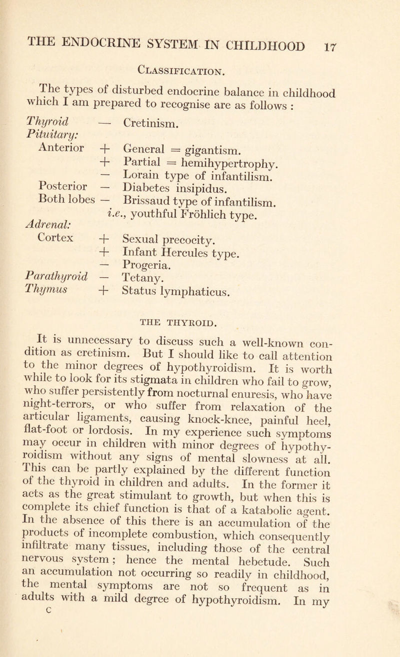 Classification. The types of disturbed endocrine balance in childhood which I am prepared to recognise are as follows : — Cretinism. Thyroid Pituitary: Anterior + + Posterior — Both lobes — General = gigantism. Partial = hemihypertrophy. Lorain type of infantilism. Diabetes insipidus. Brissaud type of infantilism. Adrenal: Cortex Parathyroid Thymus i.e., youthful Frohlich type. + Sexual precocity. + Infant Hercules type. — Progeria. — Tetany. ~f~ Status lymphaticus. THE THYROID. It is unnecessary to discuss such a well-known con¬ dition as cretinism. But I should like to call attention to the minor degrees of hypothyroidism. It is worth while to look for its stigmata in children who fail to grow, who suffer persistently from nocturnal enuresis, who have night-terrors, or who suffer from relaxation of the aiticulai ligaments, causing knock-knee, painful heel, flat-foot or lordosis. In my experience such symptoms may occur in children with minor degrees of hypothy¬ roidism without any signs of mental slowness at all. This can be partly explained by the different function of the thyroid in children and adults. In the former it acts as the gieat stimulant to growth, but when this is complete its chief function is that of a katabolic agent. In the absence of this there is an accumulation of the pioducts of incomplete combustion, which consequently infiltrate many tissues, including those of the central nervous system; hence the mental hebetude. Such an accumulation not occurring so readily in childhood, the mental symptoms are not so frequent as in adults with a mild degree of hypothyroidism. In my