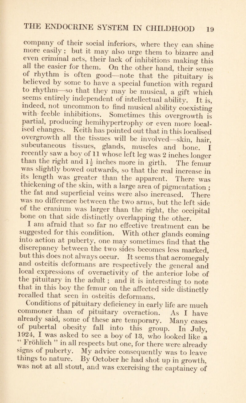 company of their social inferiors, where they can shine nioie easily ; but it may also urge them to bizarre and even criminal acts, their lack of inhibitions making this all the easier for them. On the other hand, their sense of rhythm is often good—note that the pituitary is believed by some to have a special function with regard to rhythm so that they may be musical, a gift which seems entirely independent of intellectual ability. It is, indeed, not uncommon to find musical ability coexisting with feeble inhibitions. Sometimes this overgrowth is partial, producing hemihypertrophy or even more local¬ ised changes. Keith has pointed out that in this localised overgrowth all the tissues will be involved—-skin, hair, subcutaneous tissues, glands, muscles and bone. I recently saw a boy of II whose left leg was 2 inches longer than the right and inches more in girth. The femur was slightly bowed outwards, so that the real increase in its length was greater than the apparent. There was thickening of the skin, with a large area of pigmentation ; the fat and superficial veins were also increased. There was no difference between the two arms, but the left side of the cranium was larger than the right, the occipital bone on that side distinctly overlapping the other. I am afraid that so far no effective treatment can be suggested for this condition. With other glands coming into action at puberty, one may sometimes find that the discrepancy between the two sides becomes less marked, but this does not always occur. It seems that acromegaly and osteitis deformans are respectively the general and local expressions of overactivity of the anterior lobe of the pituitary in the adult; and it is interesting to note that in this boy the femur on the affected side distinctly recalled that seen in osteitis deformans. Conditions of pituitary deficiency in early life are much commoner than of pituitary overaction. As I have already said, some of these are temporary. Many cases of pubertal obesity fall into this group. In July, 192L I was asked to see a boy of 13, who looked like a Frohlich ” in all respects but one, for there were already signs of puberty. My advice consequently was to leave things to nature. By October he had shot up in growth, was not at all stout, and was exercising the captaincy of