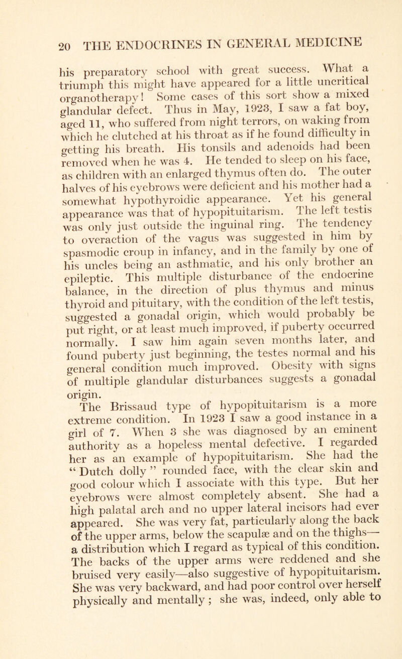 his preparatory school with great success. What a triumph this might have appeared for a little uncritical organotherapy! Some cases of this sort show a mixed glandular defect. Thus in May, 1923, I saw a fat boy, aged 11, who suffered from night terrors, on waking from which he clutched at his throat as if he found difficulty in getting his breath. His tonsils and adenoids had been removed when he was 4. He tended to sleep on his face, as children with an enlarged thymus often do. The outer halves of his eyebrows were deficient and his mother had a somewhat hypothyroidic appearance. Yet his general appearance was that of hypopituitarism. The left testis was only just outside the inguinal ring. The tendency to overaction of the vagus was suggested in him by spasmodic croup in infancy, and in the family by one of his uncles being an asthmatic, and his only brother an epileptic. This multiple disturbance of the endociine balance, in the direction of plus thymus and minus thyroid and pituitary, with the condition of the left testis, suggested a gonadal origin, which would probably be put right, or at least much improved, it puberty occuned normally. I saw him again seven months later, and found puberty just beginning, the testes normal and his general condition much improved. Obesity with signs of multiple glandular disturbances suggests a gonadal origin. The Brissaud type of hypopituitarism is a more extreme condition. In 1923 I saw a good instance in a girl of 7. When 3 she was diagnosed by an eminent authority as a hopeless mental defective. I regarded her as an example of hypopituitarism. She had the “ Dutch dolly ” rounded face, with the clear skin and good colour which I associate with this type. But her eyebrows were almost completely absent. She had a high palatal arch and no upper lateral incisors had ever appeared. She was very fat, particularly along the back of the upper arms, below the scapulae and on the thighs - a distribution which I regard as typical of this condition. The backs of the upper arms were reddened and she bruised very easily—also suggestive of hypopituitarism. She was very backward, and had poor control over herself physically and mentally ; she was, indeed, only able to