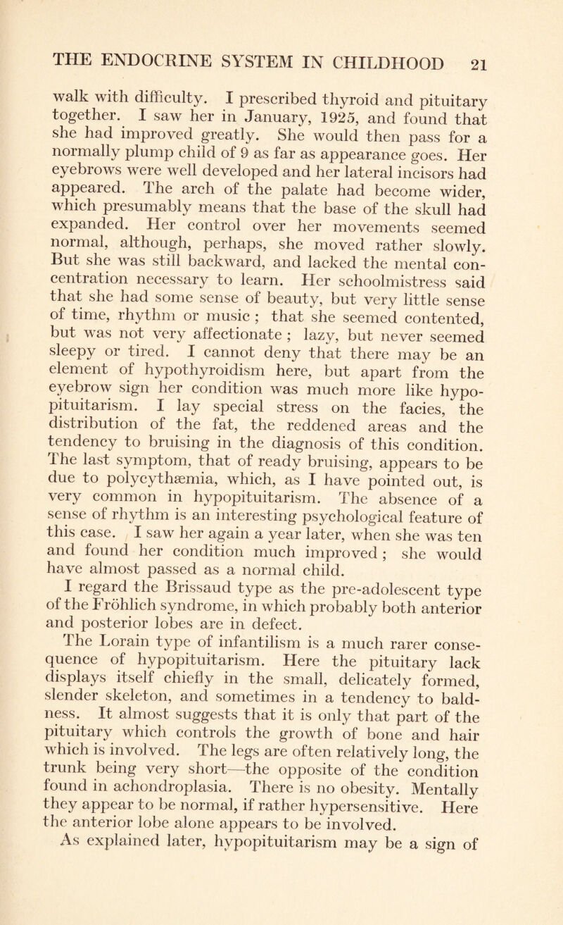 walk with difficulty. I prescribed thyroid and pituitary together. I saw her in January, 1925, and found that she had improved greatly. She would then pass for a normally plump child of 9 as far as appearance goes. Her eyebrows were well developed and her lateral incisors had appeared. The arch of the palate had become wider, which presumably means that the base of the skull had expanded. Her control over her movements seemed normal, although, perhaps, she moved rather slowly. But she was still backward, and lacked the mental con¬ centration necessary to learn. Her schoolmistress said that she had some sense of beauty, but very little sense of time, rhythm or music ; that she seemed contented, but was not very affectionate ; lazy, but never seemed sleepy or tired. I cannot deny that there may be an element of hypothyroidism here, but apart from the eyebrow sign her condition was much more like hypo¬ pituitarism. I lay special stress on the facies, the distribution of the fat, the reddened areas and the tendency to bruising in the diagnosis of this condition. The last symptom, that of ready bruising, appears to be due to polycythemia, which, as I have pointed out, is very common in hypopituitarism. The absence of a sense of rhythm is an interesting psychological feature of this case. I saw her again a year later, when she was ten and found her condition much improved ; she would have almost passed as a normal child. I regard the Brissaud type as the pre-adolescent type of the I rohlich syndrome, in which probably both anterior and posterior lobes are in defect. I he Lorain type of infantilism is a much rarer conse¬ quence of hypopituitarism. Here the pituitary lack displays itself chiefly in the small, delicately formed, slender skeleton, and sometimes in a tendency to bald¬ ness. It almost suggests that it is only that part of the pituitary which controls the growth of bone and hair which is involved. The legs are often relatively long, the trunk being very short—the opposite of the condition found in achondroplasia. There is no obesity. Mentally they appear to be normal, if rather hypersensitive. Here the anterior lobe alone appears to be involved. As explained later, hypopituitarism may be a sign of