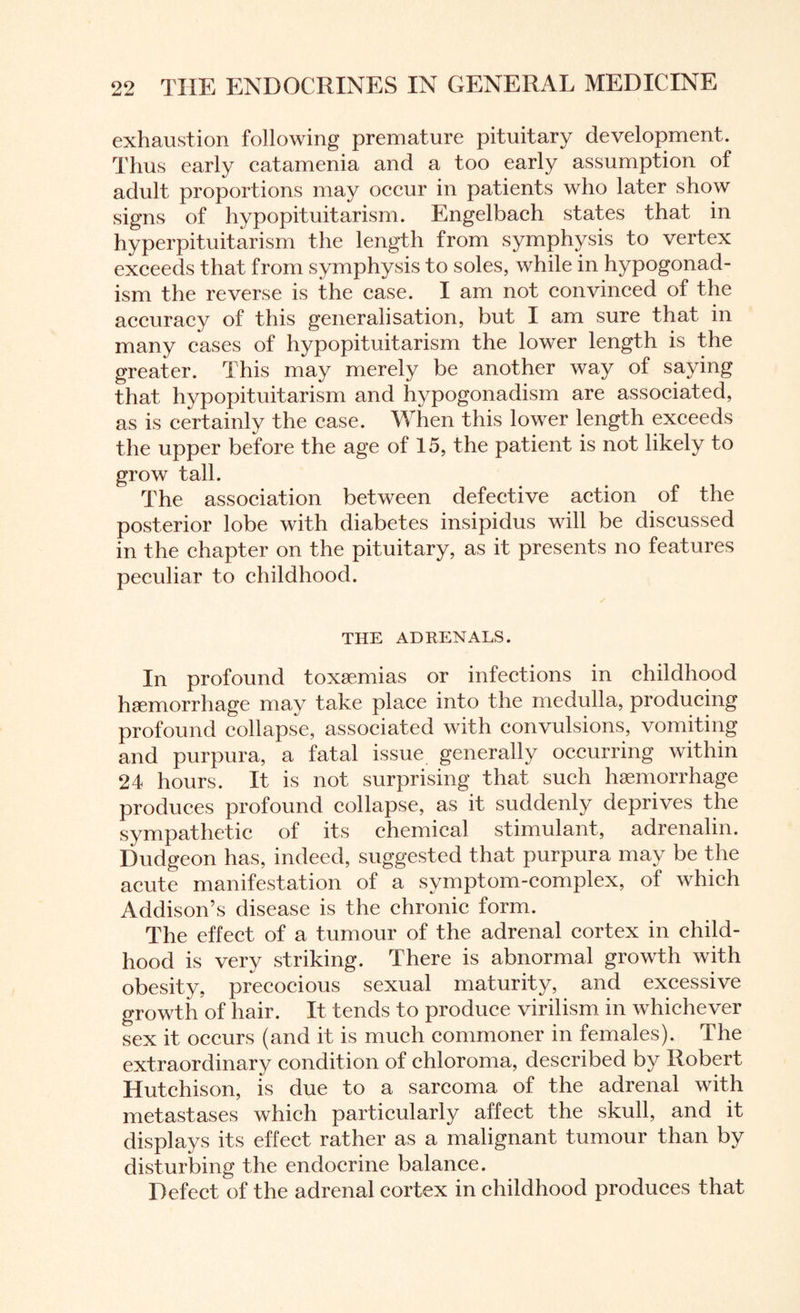 exhaustion following premature pituitary development. Thus early catamenia and a too early assumption of adult proportions may occur in patients who later show signs of hypopituitarism. Engelbach states that in hyperpituitarism the length from symphysis to vertex exceeds that from symphysis to soles, while in hypogonad¬ ism the reverse is the case. I am not convinced of the accuracy of this generalisation, but I am sure that in many cases of hypopituitarism the lower length is the greater. This may merely be another way of saying that hypopituitarism and hypogonadism are associated, as is certainly the case. When this lower length exceeds the upper before the age of 15, the patient is not likely to grow tall. The association between defective action of the posterior lobe with diabetes insipidus will be discussed in the chapter on the pituitary, as it presents no features peculiar to childhood. THE ADRENALS. In profound toxaemias or infections in childhood haemorrhage may take place into the medulla, producing profound collapse, associated with convulsions, vomiting and purpura, a fatal issue generally occurring within 24 hours. It is not surprising that such haemorrhage produces profound collapse, as it suddenly deprives the sympathetic of its chemical stimulant, adrenalin. Dudgeon has, indeed, suggested that purpura may be the acute manifestation of a symptom-complex, of which Addison’s disease is the chronic form. The effect of a tumour of the adrenal cortex in child¬ hood is very striking. There is abnormal growth with obesity, precocious sexual maturity, and excessive growth of hair. It tends to produce virilism in whichever sex it occurs (and it is much commoner in females). The extraordinary condition of chloroma, described by Robert Hutchison, is due to a sarcoma of the adrenal with metastases which particularly affect the skull, and it displays its effect rather as a malignant tumour than by disturbing the endocrine balance. Defect of the adrenal cortex in childhood produces that