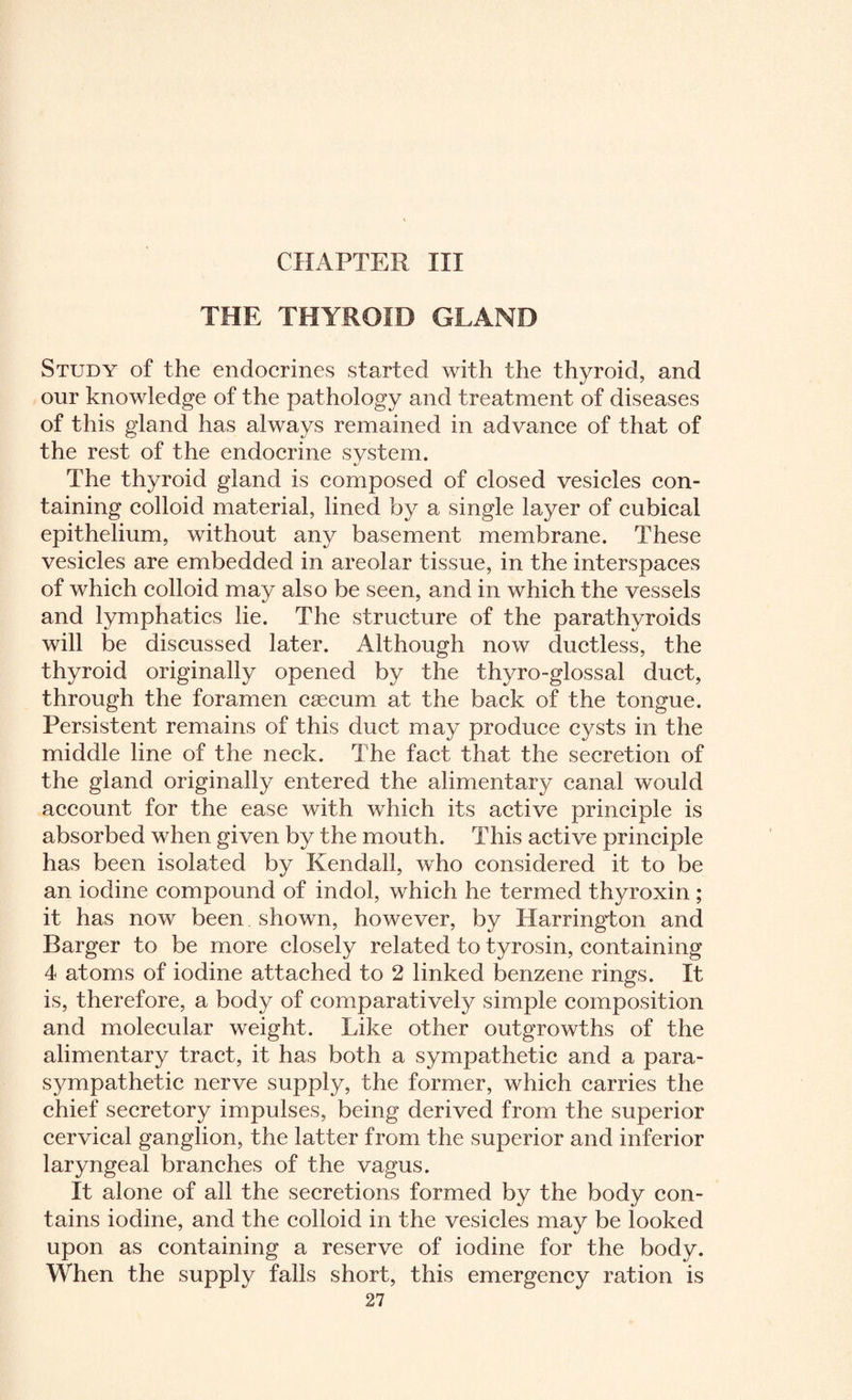 CHAPTER III THE THYROID GLAND Study of the enclocrines started with the thyroid, and our knowledge of the pathology and treatment of diseases of this gland has always remained in advance of that of the rest of the endocrine system. The thyroid gland is composed of closed vesicles con¬ taining colloid material, lined by a single layer of cubical epithelium, without any basement membrane. These vesicles are embedded in areolar tissue, in the interspaces of which colloid may also be seen, and in which the vessels and lymphatics lie. The structure of the parathyroids will be discussed later. Although now ductless, the thyroid originally opened by the thyro-glossal duct, through the foramen caecum at the back of the tongue. Persistent remains of this duct may produce cysts in the middle line of the neck. The fact that the secretion of the gland originally entered the alimentary canal would account for the ease with which its active principle is absorbed when given by the mouth. This active principle has been isolated by Kendall, who considered it to be an iodine compound of indol, which he termed thyroxin ; it has now been shown, however, by Harrington and Barger to be more closely related to tyrosin, containing 4 atoms of iodine attached to 2 linked benzene rings. It is, therefore, a body of comparatively simple composition and molecular weight. Like other outgrowths of the alimentary tract, it has both a sympathetic and a para¬ sympathetic nerve supply, the former, which carries the chief secretory impulses, being derived from the superior cervical ganglion, the latter from the superior and inferior laryngeal branches of the vagus. It alone of all the secretions formed by the body con¬ tains iodine, and the colloid in the vesicles may be looked upon as containing a reserve of iodine for the body. When the supply falls short, this emergency ration is