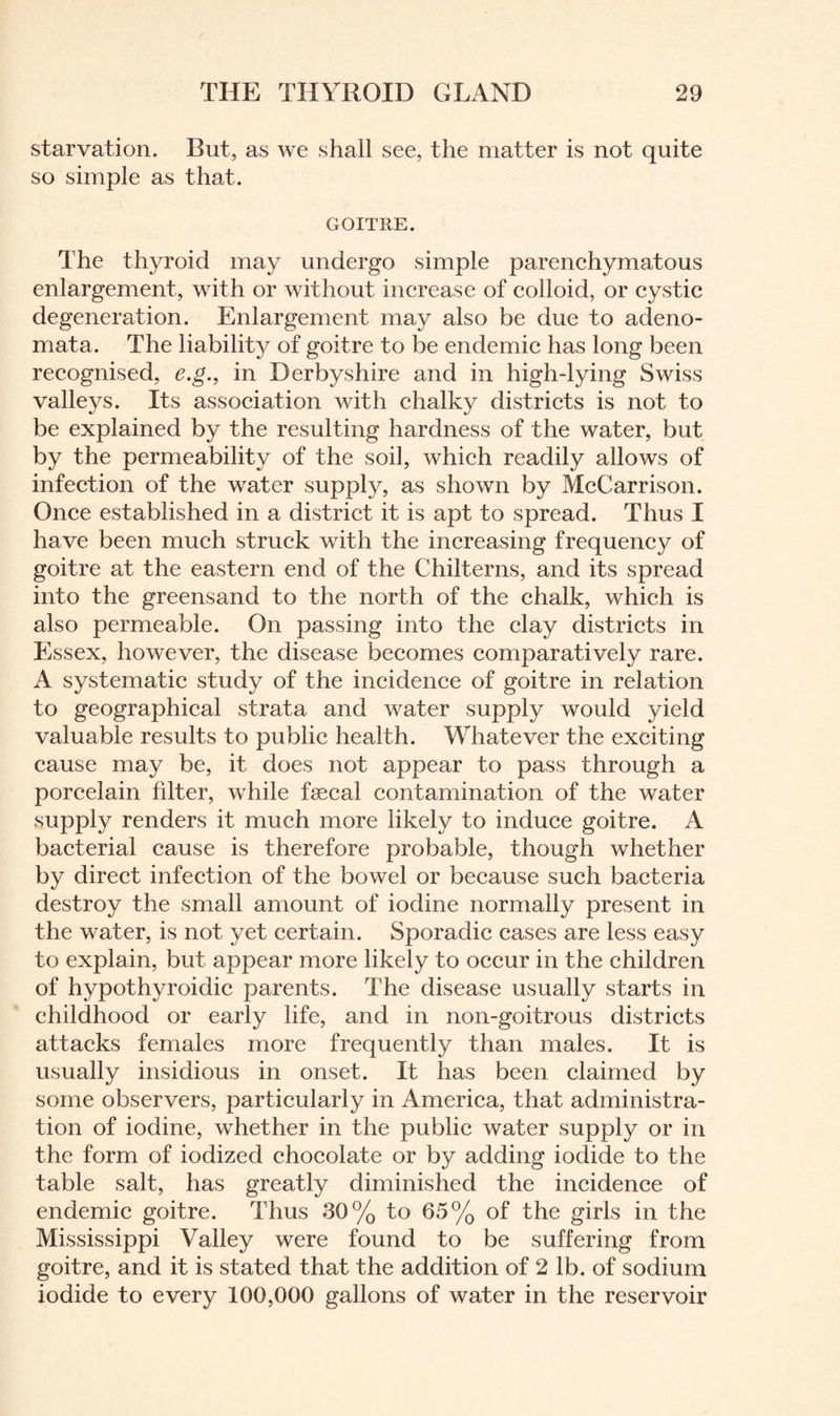 starvation. But, as we shall see, the matter is not quite so simple as that. GOITRE. The thyroid may undergo simple parenchymatous enlargement, with or without increase of colloid, or cystic degeneration. Enlargement may also be due to adeno¬ mata. The liability of goitre to be endemic has long been recognised, e.g., in Derbyshire and in high-lying Swiss valleys. Its association with chalky districts is not to be explained by the resulting hardness of the water, but by the permeability of the soil, which readily allows of infection of the water supply, as shown by McCarrison. Once established in a district it is apt to spread. Thus I have been much struck with the increasing frequency of goitre at the eastern end of the Chilterns, and its spread into the greensand to the north of the chalk, which is also permeable. On passing into the clay districts in Essex, however, the disease becomes comparatively rare. A systematic study of the incidence of goitre in relation to geographical strata and water supply would yield valuable results to public health. Whatever the exciting cause may be, it does not appear to pass through a porcelain filter, while faecal contamination of the water supply renders it much more likely to induce goitre. A bacterial cause is therefore probable, though whether by direct infection of the bowel or because such bacteria destroy the small amount of iodine normally present in the water, is not yet certain. Sporadic eases are less easy to explain, but appear more likely to occur in the children of hypothyroidic parents. The disease usually starts in childhood or early life, and in non-goitrous districts attacks females more frequently than males. It is usually insidious in onset. It has been claimed by some observers, particularly in America, that administra¬ tion of iodine, whether in the public water supply or in the form of iodized chocolate or by adding iodide to the table salt, has greatly diminished the incidence of endemic goitre. Thus 30% to 65% of the girls in the Mississippi Valley were found to be suffering from goitre, and it is stated that the addition of 2 lb. of sodium iodide to every 100,000 gallons of water in the reservoir