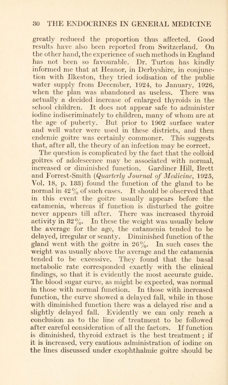 greatly reduced the proportion thus affected. Good results have also been reported from Switzerland. On the other hand, the experience of such methods in England has not been so favourable. Dr. Turton has kindly informed me that at Heanor, in Derbyshire, in conjunc¬ tion with Ilkeston, they tried iodisation of the public water supply from December, 1924, to January, 1926, when the plan was abandoned as useless. There was actually a decided increase of enlarged thyroids in the school children. It does not appear safe to administer iodine indiscriminately to children, many of whom are at the age of puberty. Rut prior to 1902 surface water and well water were used in these districts, and then endemic goitre was certainly commoner. This suggests that, after all, the theory of an infection may be correct. The question is complicated by the fact that the colloid goitres of adolescence may be associated with normal, increased or diminished function. Gardiner Hill, Brett and Forrest-Smith (Quarterly Journal of Medicine, 1925, Vol. 18, p. 133) found the function of the gland to be normal in 42 % of such cases. It should be observed that in this event the goitre usually appears before the catamenia, whereas if function is disturbed the goitre never appears till after. There was increased thyroid activity in 32%. In these the weight was usually below the average for the age, the catamenia tended to be delayed, irregular or scanty. Diminished function of the gland went with the goitre in 26%. In such cases the weight was usually above the average and the catamenia tended to be excessive. They found that the basal metabolic rate corresponded exactly with the clinical findings, so that it is evidently the most accurate guide. The blood sugar curve, as might be expected, was normal in those with normal function. In those with increased function, the curve showed a delayed fall, while in those with diminished function there was a delayed rise and a slightly delayed fall. Evidently we can only reach a conclusion as to the line of treatment to be followed after careful consideration of all the factors. If function is diminished, thyroid extract is the best treatment; if it is increased, very cautious administration of iodine on the lines discussed under exophthalmic goitre should be