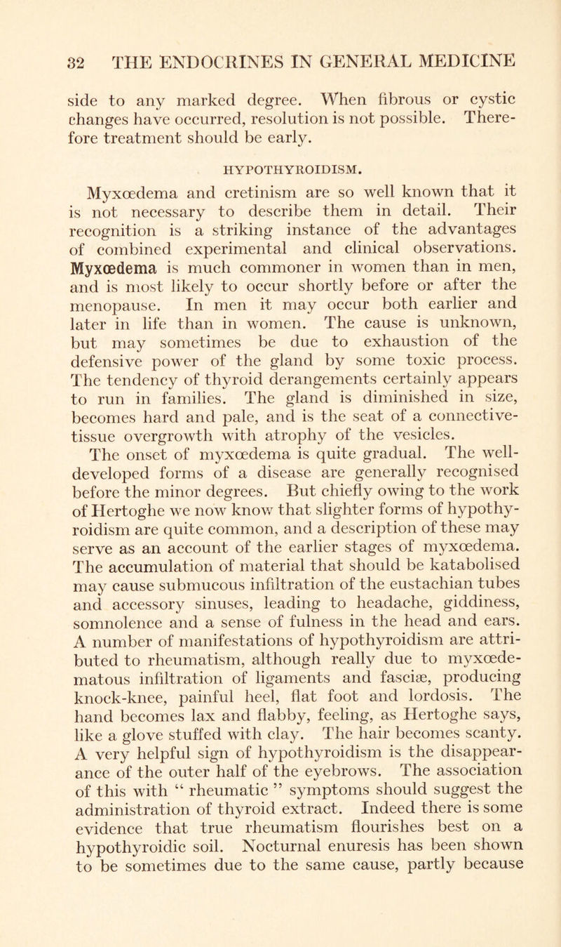 side to any marked degree. When fibrous or cystic changes have occurred, resolution is not possible. There¬ fore treatment should be early. HYPOTHYROIDISM. Myxoedema and cretinism are so well known that it is not necessary to describe them in detail. Their recognition is a striking instance of the advantages of combined experimental and clinical observations. Myxoedema is much commoner in women than in men, and is most likely to occur shortly before or after the menopause. In men it may occur both earlier and later in life than in women. The cause is unknown, but may sometimes be due to exhaustion of the defensive power of the gland by some toxic process. The tendency of thyroid derangements certainly appears to run in families. The gland is diminished in size, becomes hard and pale, and is the seat of a connective- tissue overgrowth with atrophy of the vesicles. The onset of myxoedema is quite gradual. The well- developed forms of a disease are generally recognised before the minor degrees. But chiefly owing to the work of Hertoghe we now know that slighter forms of hypothy¬ roidism are quite common, and a description of these may serve as an account of the earlier stages of myxoedema. The accumulation of material that should be katabolised may cause submucous infiltration of the eustachian tubes and accessory sinuses, leading to headache, giddiness, somnolence and a sense of fulness in the head and ears. A number of manifestations of hypothyroidism are attri¬ buted to rheumatism, although really due to myxoede- matous infiltration of ligaments and fasciae, producing knock-knee, painful heel, flat foot and lordosis. The hand becomes lax and flabby, feeling, as Hertoghe says, like a glove stuffed with clay. The hair becomes scanty. A very helpful sign of hypothyroidism is the disappear¬ ance of the outer half of the eyebrows. The association of this with “ rheumatic ” symptoms should suggest the administration of thyroid extract. Indeed there is some evidence that true rheumatism flourishes best on a hypothyroidic soil. Nocturnal enuresis has been shown to be sometimes due to the same cause, partly because