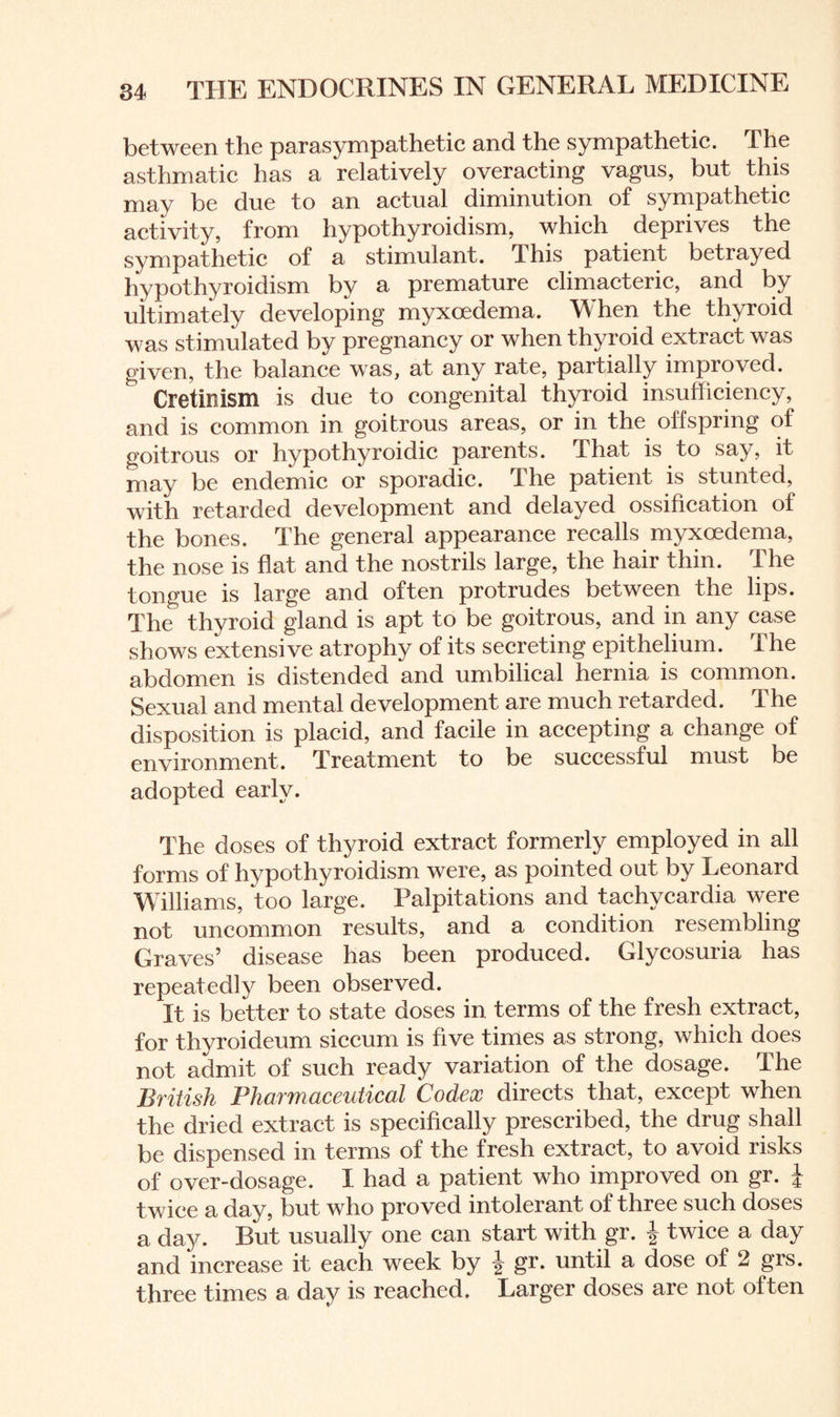 between the parasympathetic and the sympathetic. The asthmatic has a relatively overacting vagus, but this may be due to an actual diminution of sympathetic activity, from hypothyroidism, which deprives the sympathetic of a stimulant. This patient betrayed hypothyroidism by a premature climacteric, and by ultimately developing myxoedema. When the thyroid was stimulated by pregnancy or when thyroid extract was given, the balance was, at any rate, partially improved. Cretinism is due to congenital thyroid insufficiency, and is common in goitrous areas, or in the offspring of goitrous or hypothyroidic parents. That is to say, it may be endemic or sporadic. The patient is stunted, with retarded development and delayed ossification of the bones. The general appearance recalls myxoedema, the nose is flat and the nostrils large, the hair thin. The tongue is large and often protrudes between the lips. The thyroid gland is apt to be goitrous, and in any case shows extensive atrophy of its secreting epithelium. The abdomen is distended and umbilical hernia is common. Sexual and mental development are much retarded. The disposition is placid, and facile in accepting a change of environment. Treatment to be successful must be adopted early. The doses of thyroid extract formerly employed in all forms of hypothyroidism were, as pointed out by Leonard Williams, too large. Palpitations and tachycardia were not uncommon results, and a condition resembling Graves’ disease has been produced. Glycosuria has repeatedly been observed. It is better to state doses in terms of the fresh extract, for thyroideum siccum is five times as strong, which does not admit of such ready variation of the dosage. The British Pharmaceutical Codex directs that, except when the dried extract is specifically prescribed, the drug shall be dispensed in terms of the fresh extract, to avoid risks of over-dosage. I had a patient who improved on gr. i twice a day, but who proved intolerant of three such doses a day. But usually one can start with gr. \ twice a day and increase it each week by f gr. until a dose of 2 grs. three times a day is reached. Larger doses are not often