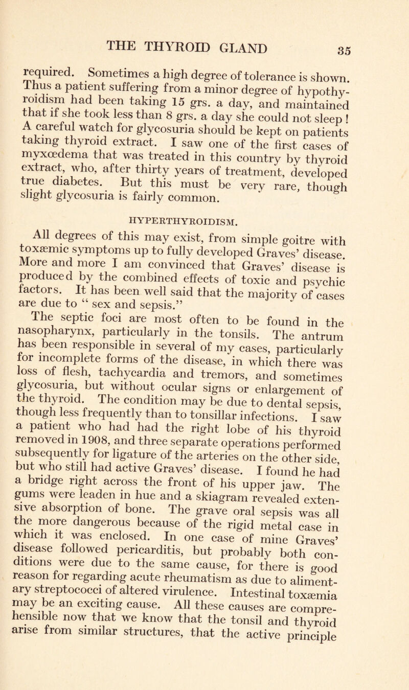 35 lequirnd. Sometimes a high degree of tolerance is shown. 1 hus a patient suffering from a minor degree of hypothy¬ roidism had been taking 15 grs. a day, and maintained that it she took less than 8 grs. a day she could not sleep ! A careful watch for glycosuria should be kept on patients taking thyroid extract. I saw one of the first cases of myxoedema that was treated in this country by thyroid extract, who, after thirty years of treatment, developed true diabetes. But this must be very rare, though slight glycosuria is fairly common. HYPERTHYROIDISM. All degrees of this may exist, from simple goitre with toxaemic symptoms up to fully developed Graves’ disease More and more I am convinced that Graves’ disease is produced by the combined effects of toxic and psvchic factors. It has been well said that the majoritv of cases are due to “ sex and sepsis.” The septic foci are most often to be found in the nasopharynx, particularly in the tonsils. The antrum has been responsible in several of my cases, particularly for incomplete forms of the disease, in which there was loss of flesh, tachycardia and tremors, and sometimes glycosuria, but without ocular signs or enlargement of the thyroid. The condition may be due to dentaTsepsis though less frequently than to tonsillar infections. I saw a patient who had had the right lobe of his thyroid removed in 1908, and three separate operations performed subsequently for ligature of the arteries on the other side but who still had active Graves’ disease. I found he had a bridge right across the front of his upper jaw. The gums were leaden in hue and a skiagram revealed exten¬ sive absorption of bone. The grave oral sepsis was all the more dangerous because of the rigid metal case in which it was enclosed. In one case of mine Graves’ disease followed pericarditis, but probably both con¬ ditions were due to the same cause, for there is good reason for regarding acute rheumatism as due to aliment¬ ary streptococci of altered virulence. Intestinal toxternia may be an exciting cause. All these causes are compre¬ hensible now that we know that the tonsil and thyroid arise from similar structures, that the active principle