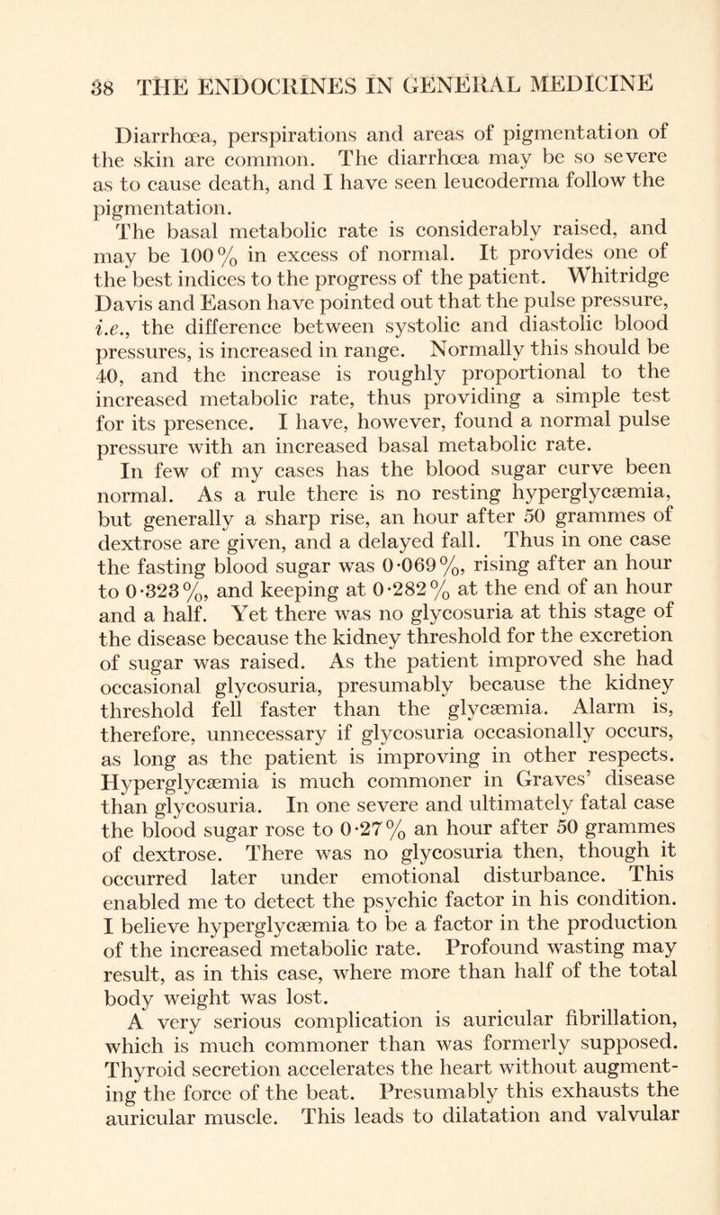 Diarrhoea, perspirations and areas of pigmentation of the skin are common. The diarrhoea may be so severe as to cause death, and I have seen leucoderma follow the pigmentation. The basal metabolic rate is considerably raised, and may be 100% in excess of normal. It provides one of the best indices to the progress of the patient. Whit ridge Davis and Eason have pointed out that the pulse pressure, i.e., the difference between systolic and diastolic blood pressures, is increased in range. Normally this should be 40, and the increase is roughly proportional to the increased metabolic rate, thus providing a simple test for its presence. I have, however, found a normal pulse pressure with an increased basal metabolic rate. In few of my cases has the blood sugar curve been normal. As a rule there is no resting hyperglycsemia, but generally a sharp rise, an hour after 50 grammes of dextrose are given, and a delayed fall. Thus in one case the fasting blood sugar was 0-069%, rising after an hour to 0-323%, and keeping at 0-282% at the end of an hour and a half. Yet there was no glycosuria at this stage of the disease because the kidney threshold for the excretion of sugar was raised. As the patient improved she had occasional glycosuria, presumably because the kidney threshold fell faster than the glycaemia. Alarm is, therefore, unnecessary if glycosuria occasionally occurs, as long as the patient is improving in other respects. Hyperglycsemia is much commoner in Graves’ disease than glycosuria. In one severe and ultimately fatal case the blood sugar rose to 0-27% an hour after 50 grammes of dextrose. There was no glycosuria then, though it occurred later under emotional disturbance. This enabled me to detect the psychic factor in his condition. I believe hyperglycsemia to be a factor in the production of the increased metabolic rate. Profound wasting may result, as in this case, where more than half of the total body weight was lost. A very serious complication is auricular fibrillation, which is much commoner than was formerly supposed. Thyroid secretion accelerates the heart without augment¬ ing the force of the beat. Presumably this exhausts the auricular muscle. This leads to dilatation and valvular