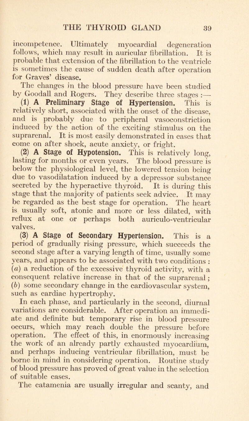 incompetence. Ultimately myocardial degeneration follows, which may result in auricular fibrillation. It is probable that extension of the fibrillation to the ventricle is sometimes the cause of sudden death after operation for Graves’ disease. The changes in the blood pressure have been studied by Goodall and Rogers. They describe three stages :—• (1) A Preliminary Stage of Hypertension. This is relatively short, associated with the onset of the disease, and is probably due to peripheral vasoconstriction induced by the action of the exciting stimulus on the suprarenal. It is most easily demonstrated in cases that come on after shock, acute anxiety, or fright. (2) A Stage of Hypotension. This is relatively long, lasting for months or even years. The blood pressure is below the physiological level, the lowered tension being due to vasodilatation induced by a depressor substance secreted by the hyperactive thyroid. It is during this stage that the majority of patients seek advice. It may be regarded as the best stage for operation. The heart is usually soft, atonic and more or less dilated, with reflux at one or perhaps both auriculo-ventricular valves. (3) A Stage of Secondary Hypertension. This is a period of gradually rising pressure, which succeeds the second stage after a varying length of time, usually some years, and appears to be associated with two conditions : (a) a reduction of the excessive thyroid activity, with a consequent relative increase in that of the suprarenal; (b) some secondary change in the cardiovascular system, such as cardiac hypertrophy. In each phase, and particularly in the second, diurnal variations are considerable. After operation an immedi¬ ate and definite but temporary rise in blood pressure occurs, which may reach double the pressure before operation. The effect of this, in enormously increasing the work of an already partly exhausted myocardium, and perhaps inducing ventricular fibrillation, must be borne in mind in considering operation. Routine study of blood pressure has proved of great value in the selection of suitable cases. The catamenia are usually irregular and scanty, and