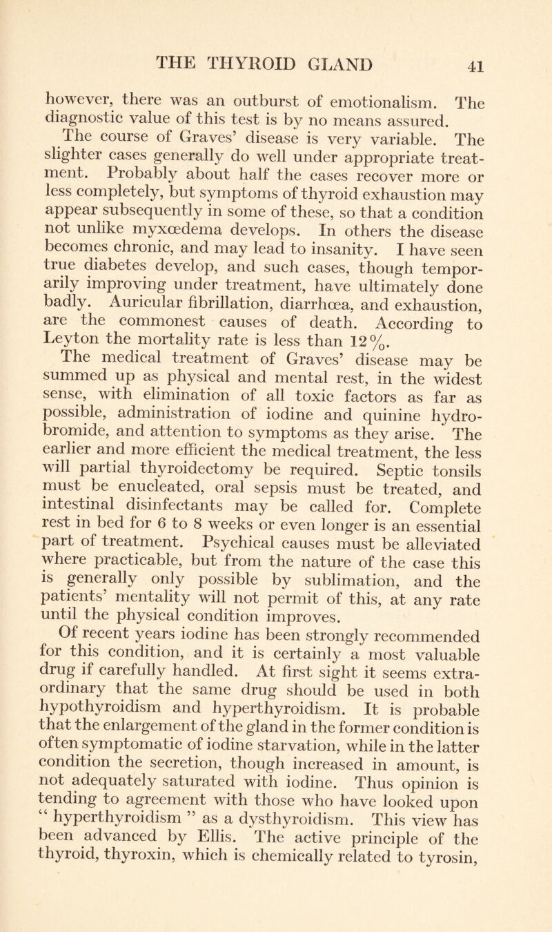 however, there was an outburst of emotionalism. The diagnostic value of this test is by no means assured. I he course of Graves’ disease is very variable. The slighter cases generally do well under appropriate treat¬ ment. Probably about half the cases recover more or less completely, but symptoms of thyroid exhaustion may appear subsequently in some of these, so that a condition not unlike myxoedema develops. In others the disease becomes chronic, and may lead to insanity. I have seen true diabetes develop, and such cases, though tempor¬ arily improving under treatment, have ultimately done badly. Auricular fibrillation, diarrhoea, and exhaustion, are the commonest causes of death. According to Leyton the mortality rate is less than 12%. The medical treatment of Graves’ disease may be summed up as physical and mental rest, in the widest sense, with elimination of all toxic factors as far as possible, administration of iodine and quinine hydro¬ bromide, and attention to symptoms as they arise. The earlier and more efficient the medical treatment, the less will partial thyroidectomy be required. Septic tonsils must be enucleated, oral sepsis must be treated, and intestinal disinfectants may be called for. Complete rest in bed for 6 to 8 weeks or even longer is an essential part of treatment. Psychical causes must be alleviated where practicable, but from the nature of the case this is generally only possible by sublimation, and the patients mentality will not permit of this, at any rate until the physical condition improves. Of recent years iodine has been strongly recommended for this condition, and it is certainly a most valuable drug if carefully handled. At first sight it seems extra¬ ordinary that the same drug should be used in both hypothyroidism and hyperthyroidism. It is probable that the enlargement of the gland in the former condition is often symptomatic of iodine starvation, while in the latter condition the secretion, though increased in amount, is not adequately saturated with iodine. Thus opinion is tending to agreement with those who have looked upon “ hyperthyroidism ” as a dysthyroidism. This view has been advanced by Ellis. The active principle of the thyroid, thyroxin, which is chemically related to tyrosin,