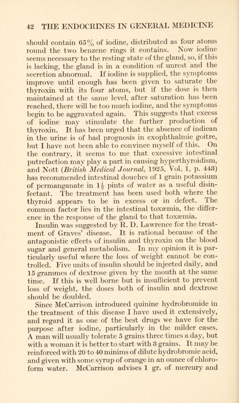 should contain 65% of iodine, distributed as four atoms round the two benzene rings it contains. Now iodine seems necessary to the resting state of the gland, so, if this is lacking, the gland is in a condition of unrest and the secretion abnormal. If iodine is supplied, the symptoms improve until enough has been given to saturate the thyroxin with its four atoms, but if the dose is then maintained at the same level, after saturation has been reached, there will be too much iodine, and the symptoms begin to be aggravated again. This suggests that excess of iodine may stimulate the further production of thyroxin. It has been urged that the absence of indican in the urine is of bad prognosis in exophthalmic goitre, but I have not been able to convince myself of this. On the contrary, it seems to me that excessive intestinal putrefaction may play a part in causing hyperthyroidism, and Nott (British Medical Journal, 1925, Vol. 1, p. 443) has recommended intestinal douches of 1 grain potassium of permanganate in 1| pints of water as a useful disin¬ fectant. The treatment has been used both where the thyroid appears to be in excess or in defect. The common factor lies in the intestinal toxaemia, the differ¬ ence in the response of the gland to that toxaemia. Insulin was suggested by R. D. Lawrence for the treat¬ ment of Graves’ disease. It is rational because of the antagonistic effects of insulin and thyroxin on the blood sugar and general metabolism. In my opinion it is par¬ ticularly useful where the loss of weight cannot be con¬ trolled. Five units of insulin should be injected daily, and 15 grammes of dextrose given by the mouth at the same time. If this is well borne but is insufficient to prevent loss of weight, the doses both of insulin and dextrose should be doubled. Since McCarrison introduced quinine hydrobromide in the treatment of this disease I have used it extensively, and regard it as one of the best drugs we have for the purpose after iodine, particularly in the milder cases. A man will usually tolerate 5 grains three times a day, but with a woman it is better to start with 3 grains. It may be reinforced with 20 to 40 minims of dilute hydrobromic acid, and given with some syrup of orange in an ounce of chloro¬ form water. McCarrison advises 1 gr. of mercury and