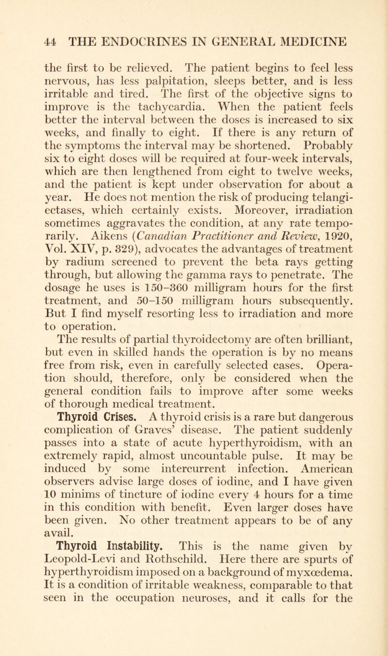 the first to be relieved. The patient begins to feel less nervous, has less palpitation, sleeps better, and is less irritable and tired. The first of the objective signs to improve is the tachycardia. When the patient feels better the interval between the doses is increased to six weeks, and finally to eight. If there is any return of the symptoms the interval may be shortened. Probably six to eight doses will be required at four-week intervals, which are then lengthened from eight to twelve weeks, and the patient is kept under observation for about a year. He does not mention the risk of producing telangi¬ ectases, which certainly exists. Moreover, irradiation sometimes aggravates the condition, at any rate tempo¬ rarily. Aikens (Canadian Practitioner and Review, 1920, Vol. XIV, p. 329), advocates the advantages of treatment by radium screened to prevent the beta rays getting through, but allowing the gamma rays to penetrate. The dosage he uses is 150-360 milligram hours for the first treatment, and 50-150 milligram hours subsequently. But I find myself resorting less to irradiation and more to operation. The results of partial thyroidectomy are often brilliant, but even in skilled hands the operation is by no means free from risk, even in carefully selected cases. Opera¬ tion should, therefore, only be considered when the general condition fails to improve after some weeks of thorough medical treatment. Thyroid Crises. A thyroid crisis is a rare but dangerous complication of Graves’ disease. The patient suddenly passes into a state of acute hyperthyroidism, with an extremely rapid, almost uncountable pulse. It may be induced by some intercurrent infection. American observers advise large doses of iodine, and I have given 10 minims of tincture of iodine every 4 hours for a time in this condition with benefit. Even larger doses have been given. No other treatment appears to be of any avail. Thyroid Instability. This is the name given by Leopold-Levi and Rothschild. Here there are spurts of hyperthyroidism imposed on a background of myxcedema. It is a condition of irritable weakness, comparable to that seen in the occupation neuroses, and it calls for the