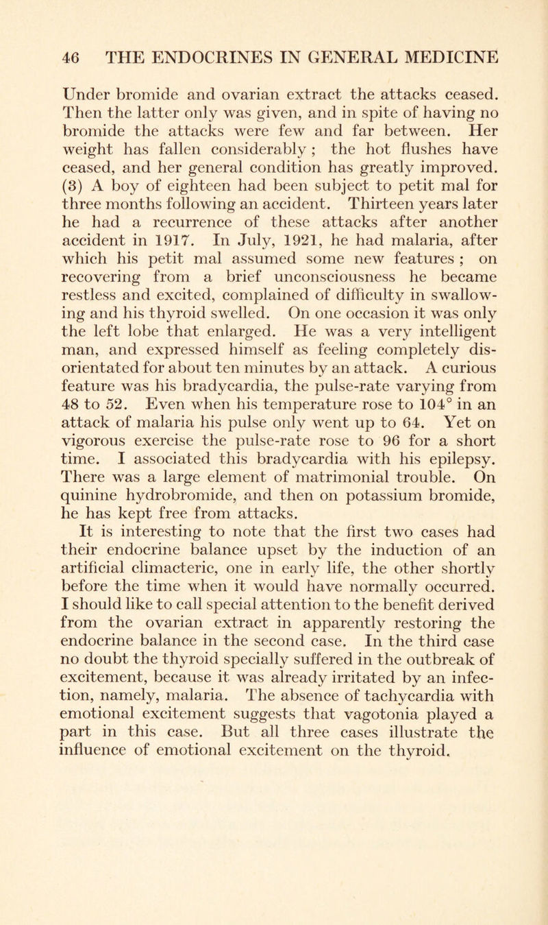 Under bromide and ovarian extract the attacks ceased. Then the latter only was given, and in spite of having no bromide the attacks were few and far between. Her weight has fallen considerably ; the hot flushes have ceased, and her general condition has greatly improved. (3) A boy of eighteen had been subject to petit mal for three months following an accident. Thirteen years later he had a recurrence of these attacks after another accident in 1917. In July, 1921, he had malaria, after which his petit mal assumed some new features ; on recovering from a brief unconsciousness he became restless and excited, complained of difficulty in swallow¬ ing and his thyroid swelled. On one occasion it was only the left lobe that enlarged. He was a very intelligent man, and expressed himself as feeling completely dis¬ orientated for about ten minutes by an attack. A curious feature was his bradycardia, the pulse-rate varying from 48 to 52. Even when his temperature rose to 104° in an attack of malaria his pulse only went up to 64. Yet on vigorous exercise the pulse-rate rose to 96 for a short time. I associated this bradycardia with his epilepsy. There was a large element of matrimonial trouble. On quinine hydrobromide, and then on potassium bromide, he has kept free from attacks. It is interesting to note that the first two cases had their endocrine balance upset by the induction of an artificial climacteric, one in early life, the other shortly before the time when it would have normally occurred. I should like to call special attention to the benefit derived from the ovarian extract in apparently restoring the endocrine balance in the second case. In the third case no doubt the thyroid specially suffered in the outbreak of excitement, because it was already irritated by an infec¬ tion, namely, malaria. The absence of tachycardia with emotional excitement suggests that vagotonia played a part in this case. But all three cases illustrate the influence of emotional excitement on the thyroid.