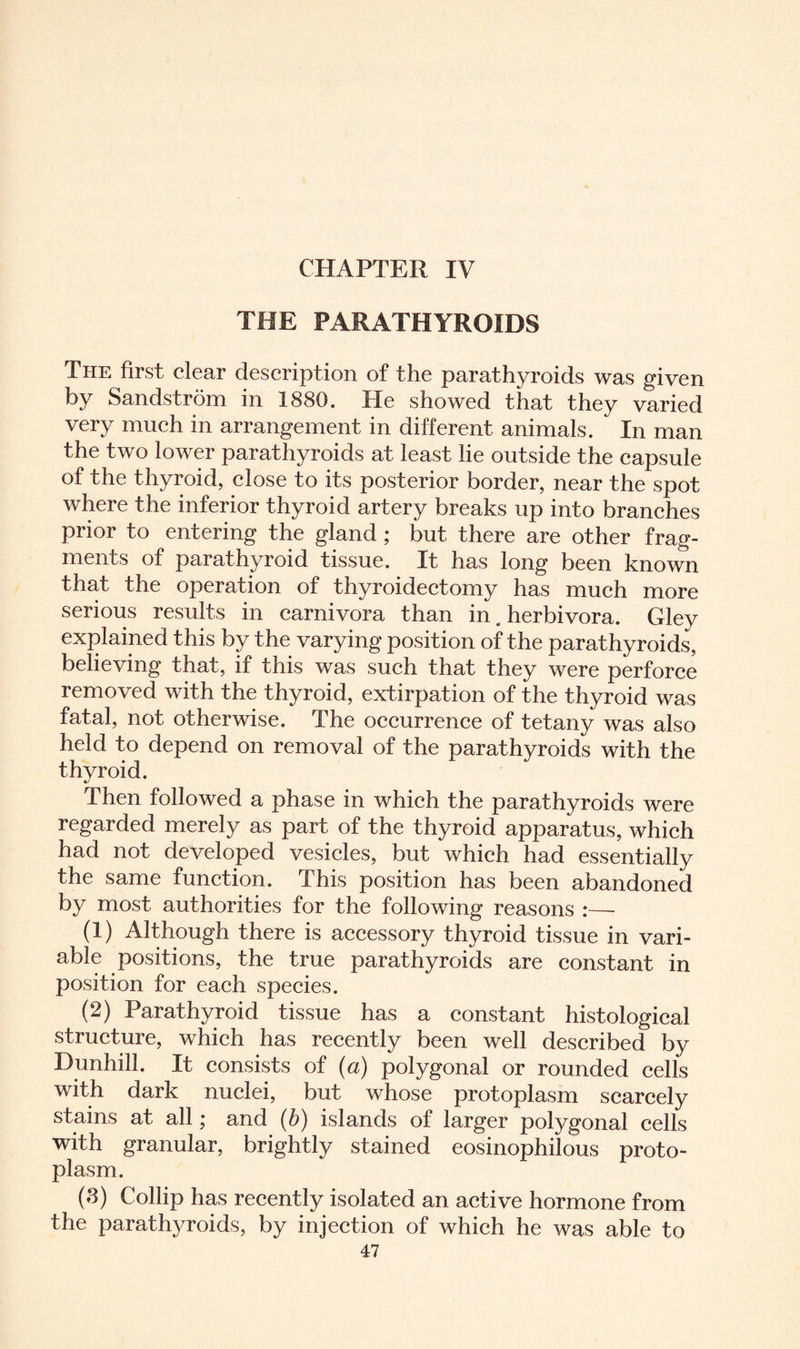 THE PARATHYROIDS The first clear description of the parathyroids was given by Sandstrom in 1880. He showed that they varied very much in arrangement in different animals. In man the two lower parathyroids at least lie outside the capsule of the thyroid, close to its posterior border, near the spot where the inferior thyroid artery breaks up into branches prior to entering the gland ; but there are other frag¬ ments of parathyroid tissue. It has long been known that the operation of thyroidectomy has much more serious results in carnivora than in. herbivora. Gley explained this by the varying position of the parathyroids, believing that, if this was such that they were perforce removed with the thyroid, extirpation of the thyroid was fatal, not otherwise. The occurrence of tetany was also held to depend on removal of the parathyroids with the thyroid. Then followed a phase in which the parathyroids were regarded merely as part of the thyroid apparatus, which had not developed vesicles, but which had essentially the same function. This position has been abandoned by most authorities for the following reasons :— (1) Although there is accessory thyroid tissue in vari¬ able positions, the true parathyroids are constant in position for each species. (2) Parathyroid tissue has a constant histological structure, which has recently been well described by Dunhill. It consists of (a) polygonal or rounded cells with dark nuclei, but whose protoplasm scarcely stains at all; and (b) islands of larger polygonal cells with granular, brightly stained eosinophilous proto¬ plasm. (S) Collip has recently isolated an active hormone from the parathyroids, by injection of which he was able to