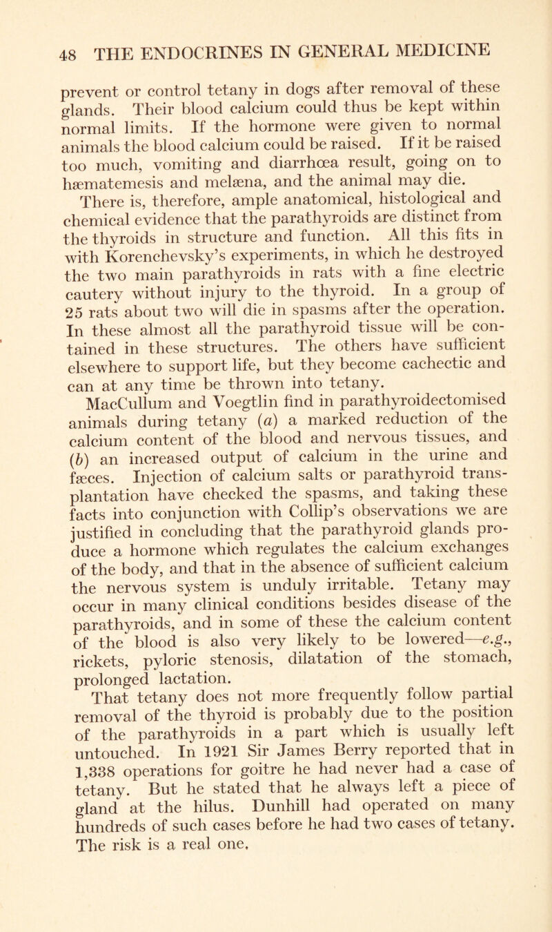 prevent or control tetany in dogs after removal of these glands. Their blood calcium could thus be kept within normal limits. If the hormone were given to normal animals the blood calcium could be raised. If it be raised too much, vomiting and diarrhoea result, going on to hsematemesis and melaena, and the animal may die. There is, therefore, ample anatomical, histological and chemical evidence that the parathyroids are distinct from the thyroids in structure and function. All this fits in with Korenchevsky’s experiments, in which he destroyed the two main parathyroids in rats with a fine electric cautery without injury to the thyroid. In a group of 25 rats about two will die in spasms after the operation. In these almost all the parathyroid tissue will be con¬ tained in these structures. The others have sufficient elsewhere to support life, but they become cachectic and can at any time be thrown into tetany. MacCullum and Voegtlin find in parathyroidectomised animals during tetany (a) a marked reduction of the calcium content of the blood and nervous tissues, and (b) an increased output of calcium in the urine and faeces. Injection of calcium salts or parathyroid trans¬ plantation have checked the spasms, and taking these facts into conjunction with Collip’s observations we are justified in concluding that the parathyroid glands pro¬ duce a hormone which regulates the calcium exchanges of the body, and that in the absence of sufficient calcium the nervous system is unduly irritable. Tetany may occur in many clinical conditions besides disease of the parathyroids, and in some of these the calcium content of the blood is also very likely to be lowered—e.g., rickets, pyloric stenosis, dilatation of the stomach, prolonged lactation. That tetany does not more frequently follow partial removal of the thyroid is probably due to the position of the parathyroids in a part which is usually left untouched. In 1921 Sir James Berry reported that in 1,338 operations for goitre he had never had a case of tetany. But he stated that he always left a piece of gland at the hilus. Dunhill had operated on many hundreds of such cases before he had two cases of tetany. The risk is a real one.