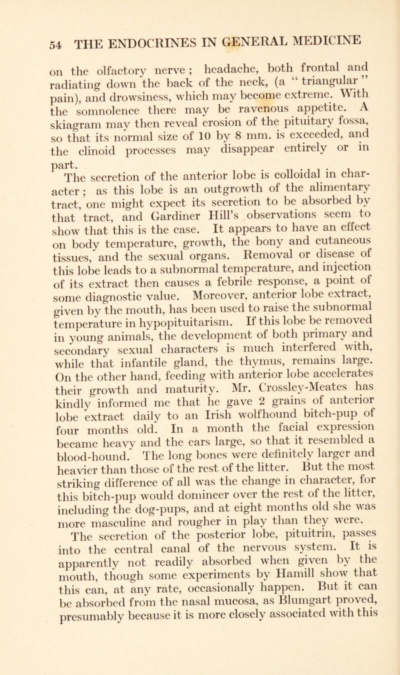 on the olfactory nerve ; headache, both frontal and radiating down the back of the neck, (a “ triangular pain), and drowsiness, which may become extreme. With the somnolence there may be ravenous appetite. A skiagram may then reveal erosion of the pituitaiy fossa, so that its normal size of 10 by 8 mm. is exceeded, and the clinoid processes may disappear entirely or in part. . The secretion of the anterior lobe is colloidal m char¬ acter ; as this lobe is an outgrowth of the alimentary tract/one might expect its secretion to be absorbed by that ’tract, and Gardiner Hill’s observations seem to show that this is the case. It appears to have an effect on body temperature, growth, the bony and cutaneous tissues, and the sexual organs. Removal or disease of this lobe leads to a subnormal temperature, and injection of its extract then causes a febrile response, a point of some diagnostic value. Moreover, anterior lobe extract, given by the mouth, has been used to raise the subnormal temperature in hypopituitarism. If this lobe be removed in young animals, the development of both primary and secondary sexual characters is much interfered with, while that infantile gland, the thymus, remains large. On the other hand, feeding with anterior lobe accelerates their growth and maturity. Mr. Crossley-Meates has kindly informed me that he gave 2 grains of anterior lobe extract daily to an Irish wolfhound bitch-pup of four months old. In a month the facial expression became heavy and the ears large, so that it resembled a blood-hound. The long bones were definitely larger and heavier than those of the rest of the litter. Rut the most striking difference of all was the change in chaiacter, for this bitch-pup would domineer over the rest of the litter, including the dog-pups, and at eight months old she was more masculine and rougher in play than they were. The secretion of the posterior lobe, pituitrin, passes into the central canal of the nervous system. It is apparently not readily absorbed when given by the mouth, though some experiments by Hamill show that this can, at any rate, occasionally happen. But it can be absorbed from the nasal mucosa, as Blumgart proved, presumably because it is more closely associated with this