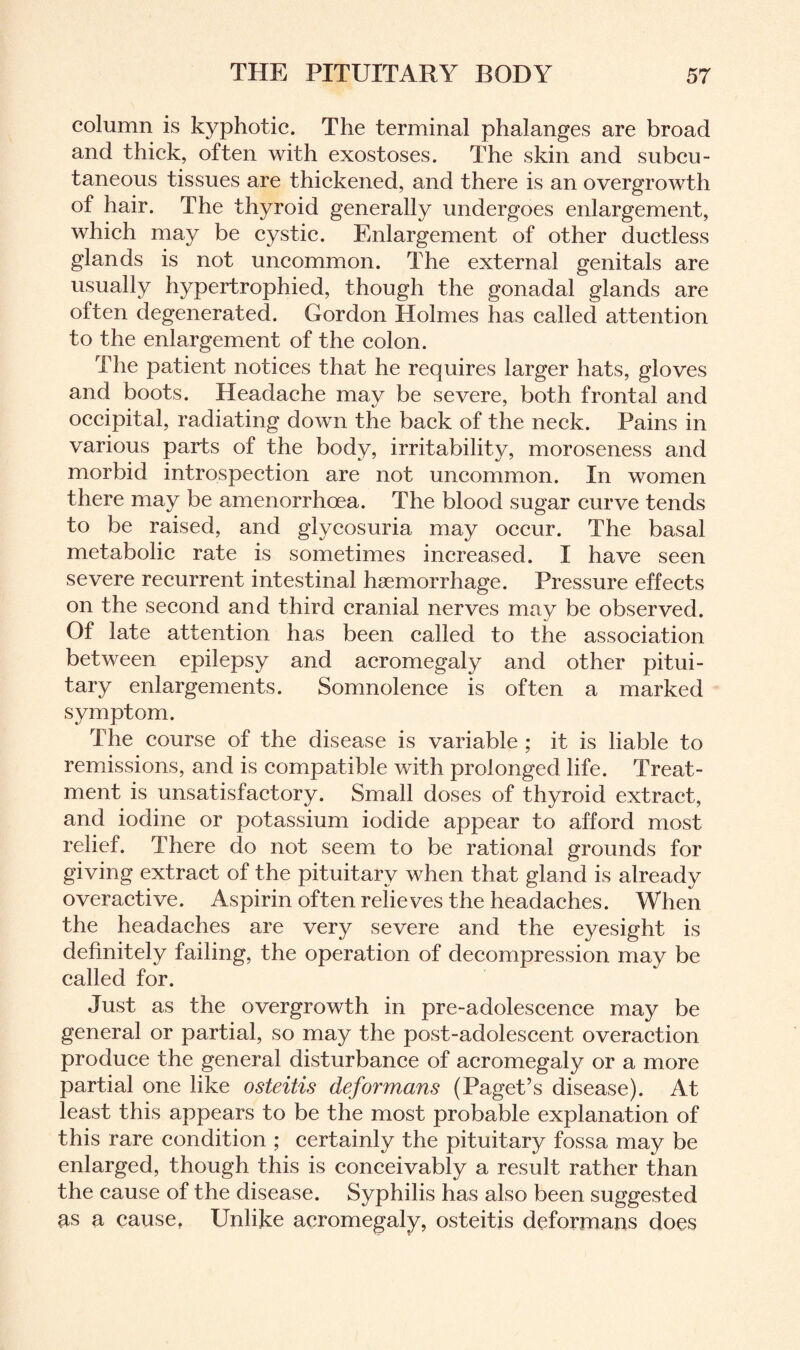 column is kyphotic. The terminal phalanges are broad and thick, often with exostoses. The skin and subcu¬ taneous tissues are thickened, and there is an overgrowth of hair. The thyroid generally undergoes enlargement, which may be cystic. Enlargement of other ductless glands is not uncommon. The external genitals are usually hypertrophied, though the gonadal glands are often degenerated. Gordon Holmes has called attention to the enlargement of the colon. The patient notices that he requires larger hats, gloves and boots. Headache may be severe, both frontal and occipital, radiating down the back of the neck. Pains in various parts of the body, irritability, moroseness and morbid introspection are not uncommon. In women there may be amenorrhoea. The blood sugar curve tends to be raised, and glycosuria may occur. The basal metabolic rate is sometimes increased. I have seen severe recurrent intestinal haemorrhage. Pressure effects on the second and third cranial nerves may be observed. Of late attention has been called to the association between epilepsy and acromegaly and other pitui¬ tary enlargements. Somnolence is often a marked symptom. The course of the disease is variable ; it is liable to remissions, and is compatible with prolonged life. Treat¬ ment is unsatisfactory. Small doses of thyroid extract, and iodine or potassium iodide appear to afford most relief. There do not seem to be rational grounds for giving extract of the pituitary when that gland is already overactive. Aspirin often relieves the headaches. When the headaches are very severe and the eyesight is definitely failing, the operation of decompression may be called for. Just as the overgrowth in pre-adolescence may be general or partial, so may the post-adolescent overaction produce the general disturbance of acromegaly or a more partial one like osteitis deformans (Paget’s disease). At least this appears to be the most probable explanation of this rare condition ; certainly the pituitary fossa may be enlarged, though this is conceivably a result rather than the cause of the disease. Syphilis has also been suggested as a cause, Unlike acromegaly, osteitis deformans does