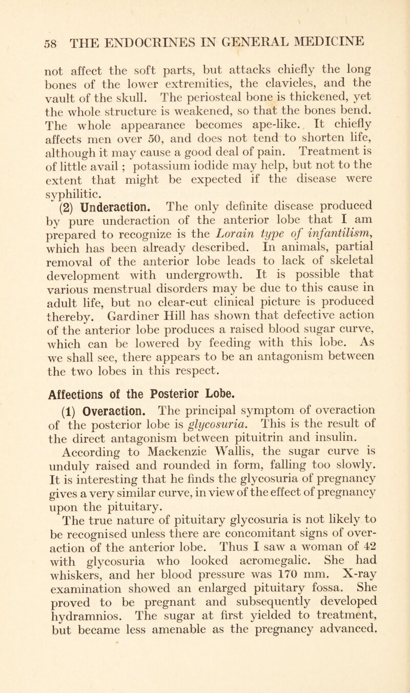 not affect the soft parts, but attacks chiefly the long bones of the lower extremities, the clavicles, and the vault of the skull. The periosteal bone is thickened, yet the whole structure is weakened, so that the bones bend. The whole appearance becomes ape-like. It chiefly affects men over 50, and does not tend to shorten life, although it may cause a good deal of pain. Treatment is of little avail; potassium iodide may help, but not to the extent that might be expected if the disease were syphilitic. (2) Underaction. The only definite disease produced by pure underaction of the anterior lobe that I am prepared to recognize is the Lorain tyjye of infantilism, which has been already described. In animals, partial removal of the anterior lobe leads to lack of skeletal development with undergrowth. It is possible that various menstrual disorders may be due to this cause in adult life, but no clear-cut clinical picture is produced thereby. Gardiner Hill has shown that defective action of the anterior lobe produces a raised blood sugar curve, which can be lowered by feeding with this lobe. As we shall see, there appears to be an antagonism between the two lobes in this respect. Affections of the Posterior Lobe. (1) Overaction. The principal symptom of overaction of the posterior lobe is glycosuria. This is the result of the direct antagonism between pituitrin and insulin. According to Mackenzie Wallis, the sugar curve is unduly raised and rounded in form, falling too slowly. It is interesting that he finds the glycosuria of pregnancy gives a very similar curve, in view of the effect of pregnancy upon the pituitary. The true nature of pituitary glycosuria is not likely to be recognised unless there are concomitant signs of over¬ action of the anterior lobe. Thus I saw a woman of 42 with glycosuria who looked acromegalic. She had whiskers, and her blood pressure was 170 mm. X-ray examination showed an enlarged pituitary fossa. She proved to be pregnant and subsequently developed hydramnios. The sugar at first yielded to treatment, but became less amenable as the pregnancy advanced.