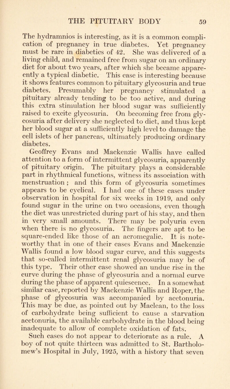 The hydramnios is interesting, as it is a common compli¬ cation of pregnancy in true diabetes. Yet pregnancy must be rare in diabetics of 42. She was delivered of a living child, and remained free from sugar on an ordinary diet for about two years, after which she became appar¬ ently a typical diabetic. This case is interesting because it shows features common to pituitary glycosuria and true diabetes. Presumably her pregnancy stimulated a pituitary already tending to be too active, and during this extra stimulation her blood sugar was sufficiently raised to excite glycosuria. On becoming free from gly¬ cosuria after delivery she neglected to diet, and thus kept her blood sugar at a sufficiently high level to damage the cell islets of her pancreas, ultimately producing ordinary diabetes. Geoffrey Evans and Mackenzie Wallis have called attention to a form of intermittent glycosuria, apparently of pituitary origin. The pituitary plays a considerable part in rhythmical functions, witness its association with menstruation ; and this form of glycosuria sometimes appears to be cyclical. I had one of these cases under observation in hospital for six weeks in 1919, and only found sugar in the urine on two occasions, even though the diet was unrestricted during part of his stay, and then in very small amounts. There may be polyuria even when there is no glycosuria. The fingers are apt to be square-ended like those of an acromegalic. It is note¬ worthy that in one of their cases Evans and Mackenzie Wallis found a low blood sugar curve, and this suggests that so-called intermittent renal glycosuria may be of this type. Their other case showed an undue rise in the curve during the phase of glycosuria and a normal curve during the phase of apparent quiescence. In a somewhat similar case, reported by Mackenzie Wallis and Roper, the phase of glycosuria was accompanied by acetonuria. This may be due, as pointed out by Maclean, to the loss of carbohydrate being sufficient to cause a starvation acetonuria, the available carbohydrate in the blood being inadequate to allow of complete oxidation of fats. Such cases do not appear to deteriorate as a rule. A boy of not quite thirteen was admitted to St. Bartholo¬ mew’s Hospital in July, 1925, with a history that seven