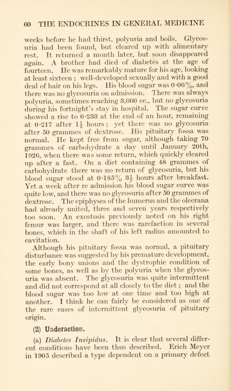 weeks before he had thirst, polyuria and boils. Glycos¬ uria had been found, but cleared up with alimentary rest. It returned a month later, but soon disappeared again. A brother had died of diabetes at the age of fourteen. He was remarkably mature for his age, looking at least sixteen ; well-developed sexually and with a good deal of hair on his legs. His blood sugar was 0-06%, and there was no glycosuria on admission. There was always polyuria, sometimes reaching 3,000 cc., but no glycosuria during his fortnight’s stay in hospital. The sugar curve showed a rise to 0-233 at the end of an hour, remaining at 0-217 after hours; yet there was no glycosuria after 50 grammes of dextrose. His pituitary fossa was normal. He kept free from sugar, although taking 70 grammes of carbohydrate a day until January 20th, 1926, when there was some return, which quickly cleared up after a fast. On a diet containing 48 grammes of carbohydrate there was no return of glycosuria, but his blood sugar stood at 0-185% 3j hours after breakfast. Yet a week after re admission his blood sugar curve was quite low, and there was no glycosuria after 50 grammes of dextrose. The epiphyses of the humerus and the olecrana had already united, three and seven years respectively too soon. An exostosis previously noted on his right femur was larger, and there was rarefaction in several bones, which in the shaft of his left radius amounted to cavitation. Although his pituitary fossa was normal, a pituitary disturbance was suggested by his premature development, the early bony unions and the dystrophic condition of some bones, as well as by the polyuria when the glycos¬ uria was absent. The glycosuria was quite intermittent and did not correspond at all closely to the diet ; and the blood sugar was too low at one time and too high at another. I think he can fairly be considered as one of the rare cases of intermittent glycosuria of pituitary origin. (2) Underaction. (a) Diabetes Insipidus. It is clear that several differ¬ ent conditions have been thus described. Erich Meyer in 1905 described a type dependent on a primary defect