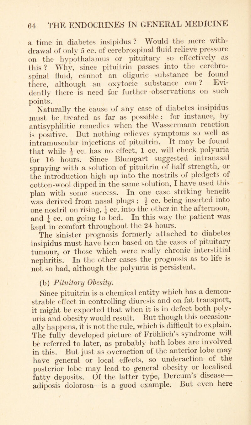 a time in diabetes insipidus ? Would the mere with¬ drawal of only 5 cc. of cerebrospinal fluid relieve pressure on the hypothalamus or pituitary so effectively as this ? Why, since pituitrin passes into the cerebro¬ spinal fluid, cannot an oliguric substance be found there, although an oxytocic substance can ? Evi¬ dently there is need for further observations on such points. Naturally the cause of any case of diabetes insipidus must be treated as far as possible ; for instance, by antisyphilitic remedies when the Wassermann reaction is positive. Rut nothing relieves symptoms so well as intramuscular injections of pituitrin. It may be found that while \ cc. has no effect, 1 cc. will check polyuria for 16 hours. Since Blumgart suggested intranasal spraying with a solution of pituitrin of half strength, or the introduction high up into the nostrils of pledgets of cotton-wool dipped in the same solution, I have used this plan with some success. In one case striking benefit was derived from nasal plugs ; -J cc. being inserted into one nostril on rising, J cc. into the other in the afternoon, and J cc. on going to bed. In this way the patient was kept in comfort throughout the 24 hours. The Sinister prognosis formerly attached to diabetes insipidus must have been based on the cases of pituitary tumour, or those which were really chronic interstitial nephritis. In the other cases the prognosis as to life is not so bad, although the polyuria is persistent. (b) Pituitary Obesity. Since pituitrin is a chemical entity which has a demon¬ strable effect in controlling diuresis and on fat transport, it might be expected that when it is in defect both poly¬ uria and obesity would result. But though this occasion¬ ally happens, it is not the rule, which is difficult to explain. The fully developed picture of Frohlich’s syndrome will be referred to later, as probably both lobes are involved in this. But just as over action of the anterior lobe may have general or local effects, so underaction of the posterior lobe may lead to general obesity or localised fatty deposits. Of the latter type, Dercum’s disease - adiposis dolorosa—is a good example. But even here