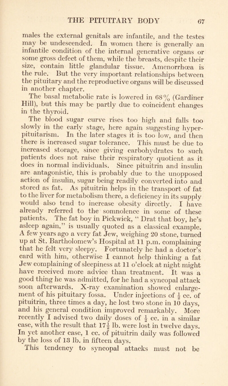 males the external genitals are infantile, and the testes may be undescended. In women there is generally an infantile condition of the internal generative organs or some gross defect of them, while the breasts, despite their size, contain little glandular tissue. Amenorrhoea is the rule. But the very important relationships between the pituitary and the reproductive organs will be discussed in another chapter. The basal metabolic rate is lowered in 68% (Gardiner Hill), but this may be partly due to coincident changes in the thyroid. The blood sugar curve rises too high and falls too slowly in the early stage, here again suggesting hyper¬ pituitarism. In the later stages it is too low, and then there is increased sugar tolerance. This must be due to increased storage, since giving carbohydrates to such patients does not raise their respiratory quotient as it does in normal individuals. Since pituitrin and insulin are antagonistic, this is probably due to the unopposed action of insulin, sugar being readily converted into and stored as fat. As pituitrin helps in the transport of fat to the liver for metabolism there, a deficiency in its supply would also tend to increase obesity directly. I have already referred to the somnolence in some of these patients. The fat boy in Pickwick, “ Drat that boy, he’s asleep again,” is usually quoted as a classical example. A few years ago a very fat Jew, weighing 20 stone, turned up at St. Bartholomew’s Hospital at 11 p.m. complaining that he felt very sleepy. Fortunately he had a doctor’s card with him, otherwise I cannot help thinking a fat Jew complaining of sleepiness at 11 o’clock at night might have received more advice than treatment. It was a good thing he was admitted, for he had a syncopal attack soon afterwards. X-ray examination showed enlarge¬ ment of his pituitary fossa. Under injections of cc. of pituitrin, three times a day, he lost two stone in 10 days, and his general condition improved remarkably. More recently I advised two daily doses of \ cc. in a similar case, with the result that 17J lb. were lost in twelve days. In yet another case, 1 cc. of pituitrin daily was followed by the loss of 18 lb. in fifteen days. This tendency to syncopal attacks must not be